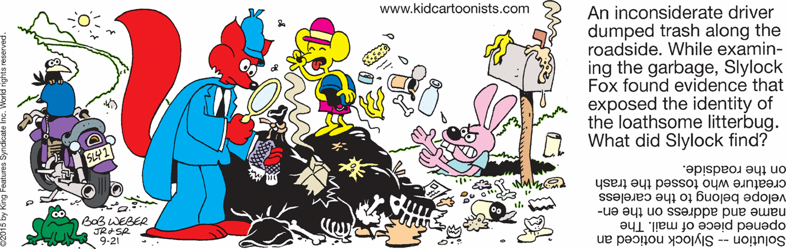 Drawing OCR: www.kidcartoonists.com An inconsiderate driver dumped trash along the roadside. While examin- ing the garbageSlylock Fox found evidence that exposed the identity of the loathsome litterbug. What did Slylock find? on the roadside. creature who tossed the trash name and address on the en- velope belong to the careless BOB WEBER JRSR opened piece of mail. The Solution -- Slylock noticed an 9-21 www.kidcartoonists.com An inconsiderate driver dumped trash along the roadside. While examin- ing the garbageSlylock Fox found evidence that exposed the identity of the loathsome litterbug. What did Slylock find? on the roadside. creature who tossed the trash name and address on the en- velope belong to the careless BOB WEBER JRSR opened piece of mail. The Solution -- Slylock noticed an 9-21