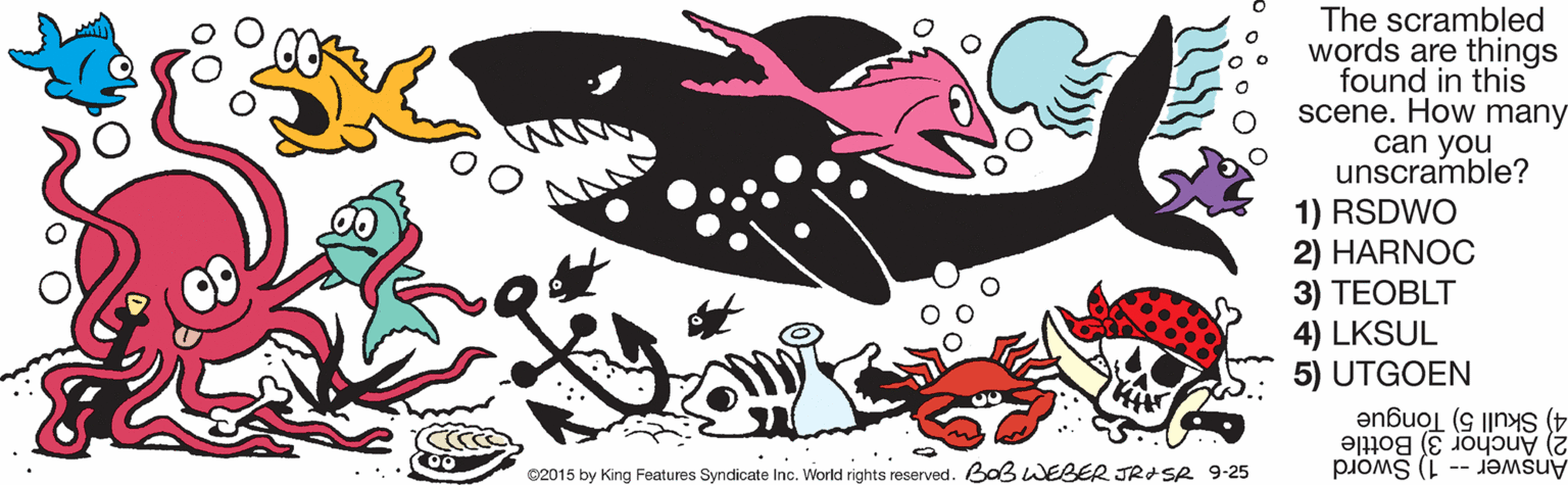 Marine biology OCR: The scrambled words are things found in this scene. How many can you unscramble? 1) RSDWO 2) HARNOC 3) TEOBLT 4) LKSUL 5) UTGOEN 2) Anchor 3) Bottle 4) Skull 5) Tongue 02015 by King Features Syndicate Inc. World rights reserved. Ba3 WEBER JRSR 9-25 Answer -- 1) Sword The scrambled words are things found in this scene. How many can you unscramble? 1) RSDWO 2) HARNOC 3) TEOBLT 4) LKSUL 5) UTGOEN 2) Anchor 3) Bottle 4) Skull 5) Tongue 02015 by King Features Syndicate Inc. World rights reserved. Ba3 WEBER JRSR 9-25 Answer -- 1) Sword