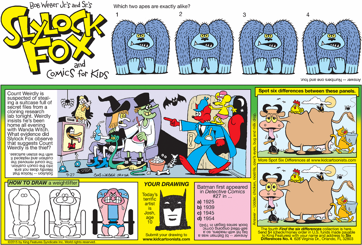 Line OCR: BOB WEBer Jr's and Sr.'s Which two apes are exactly alike? 2 3 FOM and Comics for KIDS Answer -- Numbers one and four. Spot six differences between these panels. Count Weirdly is suspected of steal- ing a suitcase full of secret files from a cloning research lab tonight. Weirdly insists he's been home all evening with Wanda Witch. What evidence did Slylock Fox observe that suggests Count Weirdly is the thief? with the stolen suitcase. cushion and replaced it More Spot Six Differences at www.kidcartoonists.com The count removed the into the couch cushion. Weirdly does not sink 9-27 Solution - Notice that BoB WEBER JRASR HOW TO DRAW a weightlifter YOUR DRAWING Batman first appeared in Detective Comics #27 in ... Today's terrific artist is Joshage 10 a) 1925 b) 1939 c) 1945 d) 1954 book series began in 1940. aiuoo Buiobuo pepn-jes big hit with readersso a Answer -- b) Batman was a The fourth Find the six differences collection is here. Send $4 (check/money order in U.S. funds made payable to King Features) with your name and address to Šix Differences No. 4. 628 Virginia Dr.FL 32803 Submit your drawing to www.kidcartoonists.com 02015 by King Features Syndicate Inc. World rights reserved. JdderBOB WEBer Jr's and Sr.'s Which two apes are exactly alike? 2 3 FOM and Comics for KIDS Answer -- Numbers one and four. Spot six differences between these panels. Count Weirdly is suspected of steal- ing a suitcase full of secret files from a cloning research lab tonight. Weirdly insists he's been home all evening with Wanda Witch. What evidence did Slylock Fox observe that suggests Count Weirdly is the thief? with the stolen suitcase. cushion and replaced it More Spot Six Differences at www.kidcartoonists.com The count removed the into the couch cushion. Weirdly does not sink 9-27 Solution - Notice that BoB WEBER JRASR HOW TO DRAW a weightlifter YOUR DRAWING Batman first appeared in Detective Comics #27 in ... Today's terrific artist is Joshage 10 a) 1925 b) 1939 c) 1945 d) 1954 book series began in 1940. aiuoo Buiobuo pepn-jes big hit with readersso a Answer -- b) Batman was a The fourth Find the six differences collection is here. Send $4 (check/money order in U.S. funds made payable to King Features) with your name and address to Šix Differences No. 4. 628 Virginia Dr.FL 32803 Submit your drawing to www.kidcartoonists.com 02015 by King Features Syndicate Inc. World rights reserved. Jdder