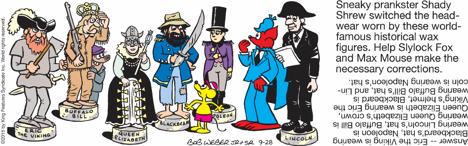 Illustration OCR: Sneaky prankster Shady Shrew switched the head- wear worn by these world- famous historical wax figures. Help Slylock Fox and Max Mouse make the necessary corrections. coln is wearing Napoleon's hat. wearing Buffalo Bill's hatand Lin- Viking's helmetBlackbeard is Queen Elizabeth is wearing Eric the BUFFALO -BILL wearing Queen Elizabeth's crownPOLEON wearing Lincoln's hatBuffalo Bill is Blackbeard's hatNapoleon is Answer - Eric the Viking is wearing BLACKBEAR ERIC THE VIKING QUEEN ELIZABETH LINCOLN BaB WEBER JRASR 9-28 Sneaky prankster Shady Shrew switched the head- wear worn by these world- famous historical wax figures. Help Slylock Fox and Max Mouse make the necessary corrections. coln is wearing Napoleon's hat. wearing Buffalo Bill's hatand Lin- Viking's helmetBlackbeard is Queen Elizabeth is wearing Eric the BUFFALO -BILL wearing Queen Elizabeth's crownPOLEON wearing Lincoln's hatBuffalo Bill is Blackbeard's hatNapoleon is Answer - Eric the Viking is wearing BLACKBEAR ERIC THE VIKING QUEEN ELIZABETH LINCOLN BaB WEBER JRASR 9-28