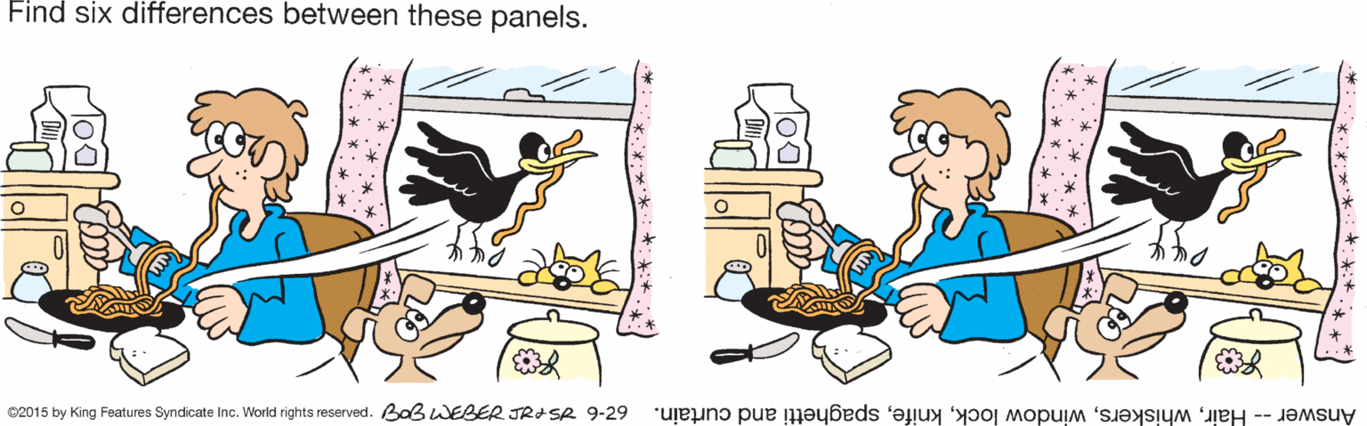 Graphics OCR: Find six differences between these panels. C2015 by King Features Syndicate Inc. World rights reserved. Baß WEBER JRISR 9-29 Ánswer -- Hairspaghetti and curtain. Find six differences between these panels. C2015 by King Features Syndicate Inc. World rights reserved. Baß WEBER JRISR 9-29 Ánswer -- Hairwindow lockspaghetti and curtain.