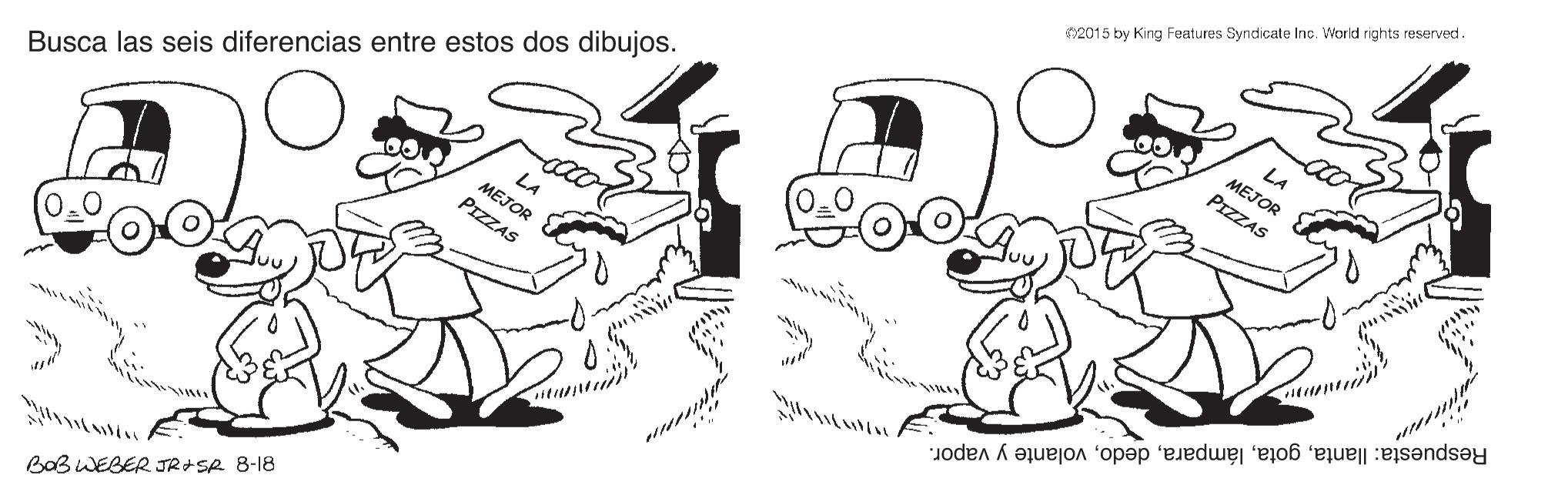 Font OCR: 2015 by King Features Syndicate Inc. World rights reserved. LA MEJOR PIZZAS LA MEJOR PIZZAS Busca las seis diferencias entre estos dos dibujos. Respuesta: llantavolante y vapor. BaB WEBER JR+SR 8-18 2015 by King Features Syndicate Inc. World rights reserved. LA MEJOR PIZZAS LA MEJOR PIZZAS Busca las seis diferencias entre estos dos dibujos. Respuesta: llantavolante y vapor. BaB WEBER JR+SR 8-18
