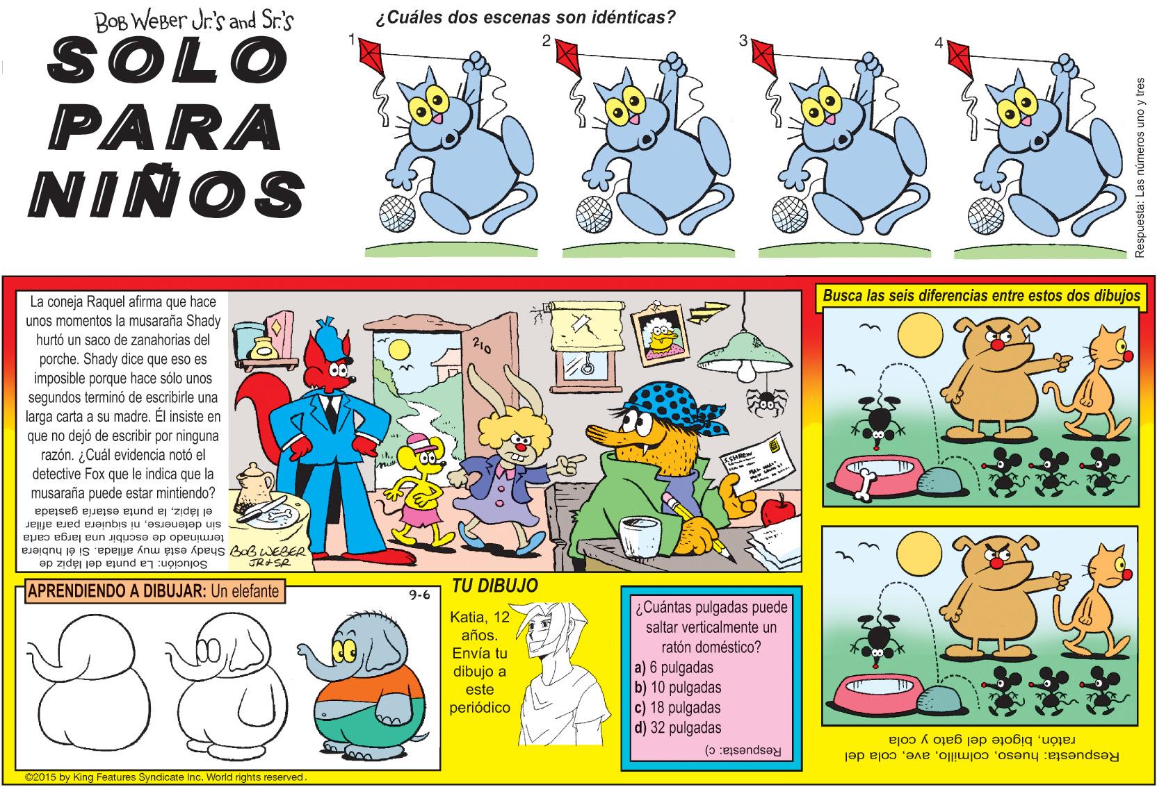 Comic book OCR: BOB WEBer Jr's and Sr.'s ¿Cuáles dos escenas son idénticas? SOLO PARA NINOS Busca las seis diferencias entre estos dos dibujos La coneja Raquel afirma que hace unos momentos la musaraña Shady hurtó un saco de zanahorias del porche. Shady dice que eso es imposible porque hace sólo unos segundos terminó de escribirle una larga carta a su madre. Él insiste en que no dejó de escribir por ninguna razón. ¿Cuál evidencia notó el detective Fox que le indica que la musaraña puede estar mintiendo? el lápizla punta estaria gastada sin detenerseni siquiera para afilar terminado de escribir una larga carta FM S Shady está muy afilada. Si él hubiera Solución: La punta del lápiz de HAPRENDIENDO A DIBUJAR: Un elefante 9-6 TU DIBUJO 88 ¿Cuántas pulgadas puede saltar verticalmente un ratón doméstico? a) 6 pulgadas b) 10 pulgadas c) 18 pulgadas d) 32 pulgadas Katia12 años. Envía tu dibujo a este periódico Respuesta: c) ratónbigote del gato y cola Respuesta: huesocola del 02015 by King Features Syndicate Inc. World rights reserved an Á oun sojaunu sej ejsandsa BOB WEBer Jr's and Sr.'s ¿Cuáles dos escenas son idénticas? SOLO PARA NINOS Busca las seis diferencias entre estos dos dibujos La coneja Raquel afirma que hace unos momentos la musaraña Shady hurtó un saco de zanahorias del porche. Shady dice que eso es imposible porque hace sólo unos segundos terminó de escribirle una larga carta a su madre. Él insiste en que no dejó de escribir por ninguna razón. ¿Cuál evidencia notó el detective Fox que le indica que la musaraña puede estar mintiendo? el lápizla punta estaria gastada sin detenerseni siquiera para afilar terminado de escribir una larga carta FM S Shady está muy afilada. Si él hubiera Solución: La punta del lápiz de HAPRENDIENDO A DIBUJAR: Un elefante 9-6 TU DIBUJO 88 ¿Cuántas pulgadas puede saltar verticalmente un ratón doméstico? a) 6 pulgadas b) 10 pulgadas c) 18 pulgadas d) 32 pulgadas Katia12 años. Envía tu dibujo a este periódico Respuesta: c) ratónbigote del gato y cola Respuesta: huesocola del 02015 by King Features Syndicate Inc. World rights reserved an Á oun sojaunu sej ejsandsa