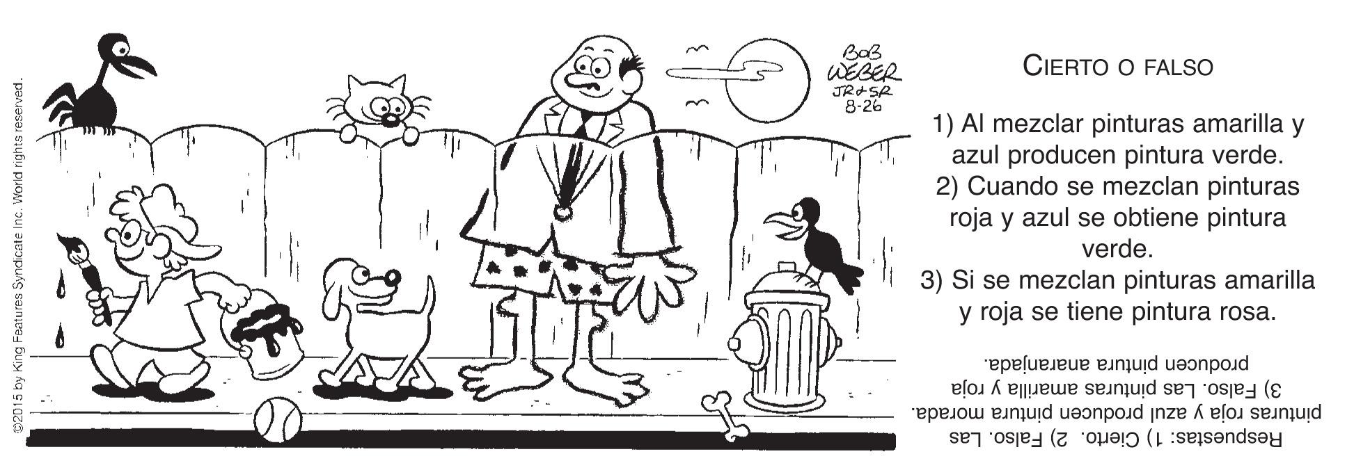 Cartoon OCR: CIERTO O FALSO WEBER JRSR 8-26 1) Al mezclar pinturas amarilla y azul producen pintura verde. 2) Cuando se mezclan pinturas roja y azul se obtiene pintura verde. 3) Si se mezclan pinturas amarilla y roja se tiene pintura rosa. producen pintura anaranjada. pinturas roja y azul producen pintura morada. 3) Falso. Las pinturas amarilla y roja Respuestas: 1) Cierto. 2) Falso. Las ndicate Inc. World rights reserved. CIERTO O FALSO WEBER JRSR 8-26 1) Al mezclar pinturas amarilla y azul producen pintura verde. 2) Cuando se mezclan pinturas roja y azul se obtiene pintura verde. 3) Si se mezclan pinturas amarilla y roja se tiene pintura rosa. producen pintura anaranjada. pinturas roja y azul producen pintura morada. 3) Falso. Las pinturas amarilla y roja Respuestas: 1) Cierto. 2) Falso. Las ndicate Inc. World rights reserved.