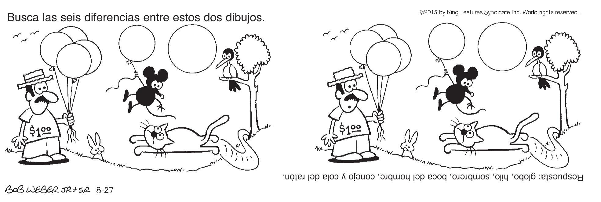 Leg OCR: Busca las seis diferencias entre estos dos dibujos. 02015 by King Features Syndicate Inc. World rights reserved. $100 $109 Respuesta: globoconejo y cola del ratón. BaB WEBER JRASR 8-27 Busca las seis diferencias entre estos dos dibujos. 02015 by King Features Syndicate Inc. World rights reserved. $100 $109 Respuesta: globoboca del hombreconejo y cola del ratón. BaB WEBER JRASR 8-27