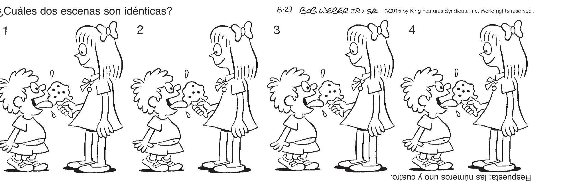 Organ OCR: Cuáles dos escenas son idénticas? 8-29 BaBWEBER JRd SR 2015 ky King Features Syndicate Inc. World rights reserved. 1 2 3 4 Respuesta: las números uno y cuatro. Cuáles dos escenas son idénticas? 8-29 BaBWEBER JRd SR 2015 ky King Features Syndicate Inc. World rights reserved. 1 2 3 4 Respuesta: las números uno y cuatro.