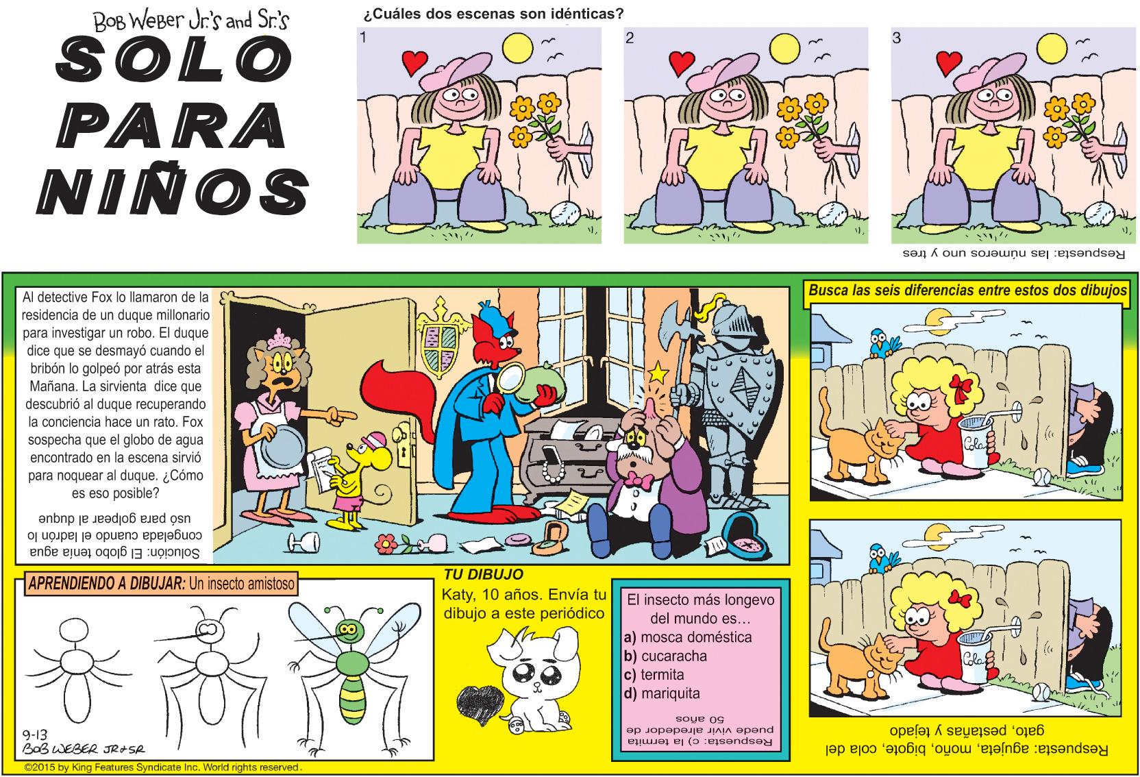 Art OCR: BOB WEBer Jr's and Sr.'s ¿Cuáles dos escenas son idénticas? SOLO PARA NIÑOS Respuesta: las números uno y tres Busca las seis diferencias entre estos dos dibujos Al detective Fox lo llamaron de la residencia de un duque millonario para investigar un robo. dice que se desmayó cuando el El duque brihdn lo golpeó por atrás esta Mañana descubrió al dugue La sirvienta dice que duque recuperando la conciencia hace un rato. Fox sospecha que el globo de agua encontrado en la escena sirvió para noquear al duque. ¿Cómo es eso posible? usó para golpear al duque congelada cuando el ladrón lo Solución: El globo tenía agua TU DIBUJO APRENDIENDO A DIBUJAR: Un insecto amistoso KatyEnvía tu dibujo a este periódico El insecto más longevo del mundo es... a) mosca doméstica b) cucaracha c) termita d) mariquita 9-13 BoB WEBER JR+SA soue og puede vivir alrededor de Respuesta: c) la termita gatopestañas y tejado Respuesta: agujetacola del 62015 by King Features Syndicate Inc. World rights reserved. BOB WEBer Jr's and Sr.'s ¿Cuáles dos escenas son idénticas? SOLO PARA NIÑOS Respuesta: las números uno y tres Busca las seis diferencias entre estos dos dibujos Al detective Fox lo llamaron de la residencia de un duque millonario para investigar un robo. dice que se desmayó cuando el El duque brihdn lo golpeó por atrás esta Mañana descubrió al dugue La sirvienta dice que duque recuperando la conciencia hace un rato. Fox sospecha que el globo de agua encontrado en la escena sirvió para noquear al duque. ¿Cómo es eso posible? usó para golpear al duque congelada cuando el ladrón lo Solución: El globo tenía agua TU DIBUJO APRENDIENDO A DIBUJAR: Un insecto amistoso Katy10 añosEnvía tu dibujo a este periódico El insecto más longevo del mundo es... a) mosca doméstica b) cucaracha c) termita d) mariquita 9-13 BoB WEBER JR+SA soue og puede vivir alrededor de Respuesta: c) la termita gatopestañas y tejado Respuesta: agujetacola del 62015 by King Features Syndicate Inc. World rights reserved.