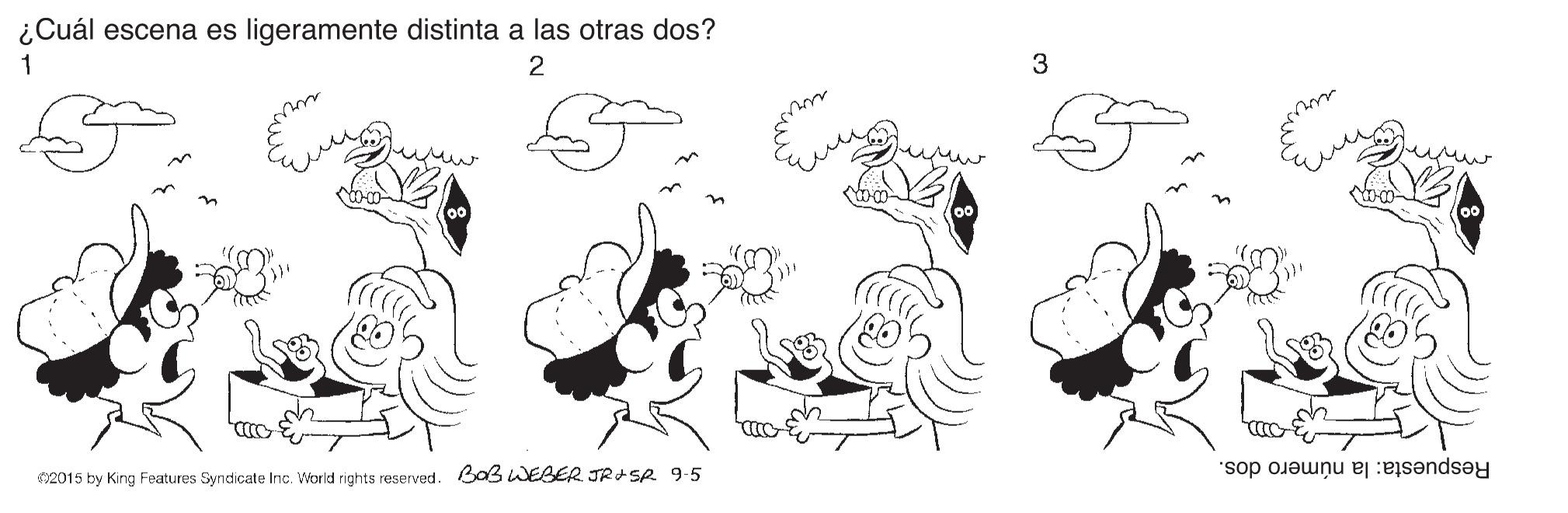 Black-and-white OCR: ¿Cuál escena es ligeramente distinta a las otras dos? 1 3 Respuesta: la número dos. 02015 by King Features Syndicate Inc. World rights reserved. Bas wEBER JRASR 9-5 ¿Cuál escena es ligeramente distinta a las otras dos? 1 3 Respuesta: la número dos. 02015 by King Features Syndicate Inc. World rights reserved. Bas wEBER JRASR 9-5