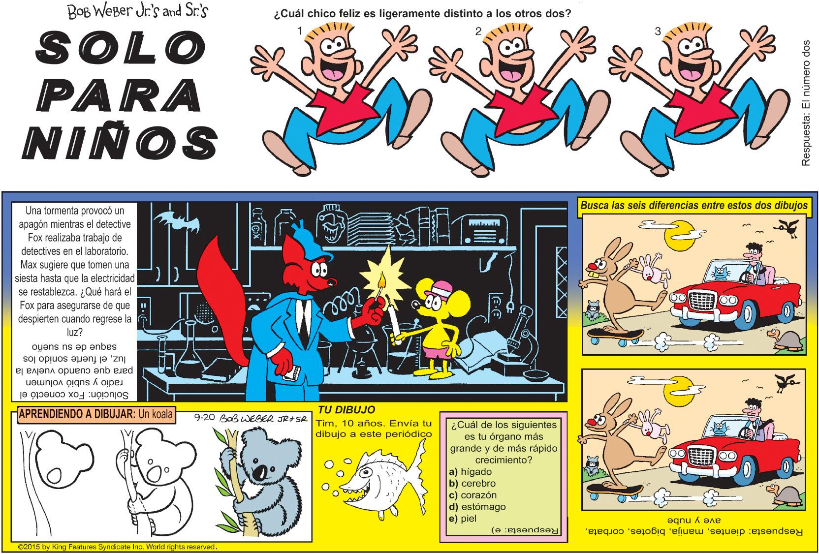 Rectangle OCR: BOB WEBer Jr.'s and Sr.'s ¿Cuál chico feliz es ligeramente distinto a los otros dos? ? 2 3 SOLO PARA NIÑOS Busca las seis diferencias entre estos dos dibujos Una tormenta provocó un apagón mientras el detective Fox realizaba trabajo de detectives en el laboratorio. Max sugiere que tomen una siesta hasta que la electricidad se restablezca. ¿Qué hará el Fox para asegurarse de que despierten cuando regrese la luz? ll saque de su sueño luzel fuerte sonido los para que cuando vuelva la radio y subió volumen Solución: Fox conectó el APRENDIENDO A DIBUJAR: Un koala TU DIBUJO 9-20 AoBWEBER JR+SA Tim 10 años. Envía tu ¿Cuál de los siguientes es tu órgano más grande y de más rápido crecimiento? a) hígado b) cerebro c) corazón d) estómago e) piel dibujo a este periódico ave y nube Respuesta: dientesRespuesta: e) 02015 by King Featuree Syndicate Inc. World rights reserved. Respuesta: El número dos BOB WEBer Jr.'s and Sr.'s ¿Cuál chico feliz es ligeramente distinto a los otros dos? ? 2 3 SOLO PARA NIÑOS Busca las seis diferencias entre estos dos dibujos Una tormenta provocó un apagón mientras el detective Fox realizaba trabajo de detectives en el laboratorio. Max sugiere que tomen una siesta hasta que la electricidad se restablezca. ¿Qué hará el Fox para asegurarse de que despierten cuando regrese la luz? ll saque de su sueño luzel fuerte sonido los para que cuando vuelva la radio y subió volumen Solución: Fox conectó el APRENDIENDO A DIBUJAR: Un koala TU DIBUJO 9-20 AoBWEBER JR+SA Tim 10 años. Envía tu ¿Cuál de los siguientes es tu órgano más grande y de más rápido crecimiento? a) hígado b) cerebro c) corazón d) estómago e) piel dibujo a este periódico ave y nube Respuesta: dientesRespuesta: e) 02015 by King Featuree Syndicate Inc. World rights reserved. Respuesta: El número dos