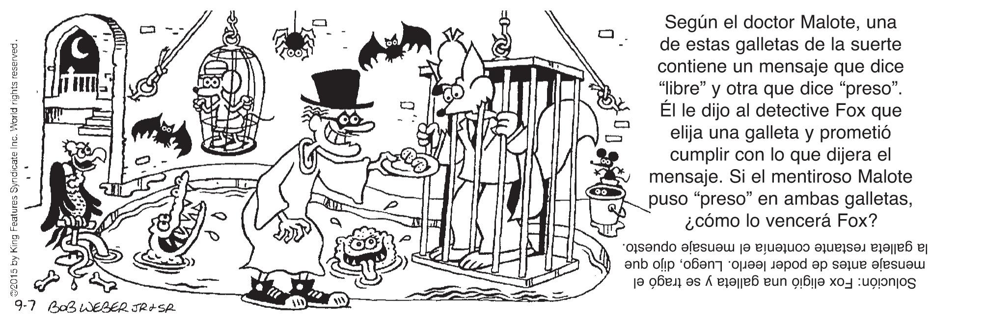 Sharing OCR: Según el doctor Maloteuna de estas galletas de la suerte contiene un mensaje que dice "libre" y otra que dice "preso". Él le dijo al detective Fox que elija una galleta y prometió cumplir con lo que dijera el mensaje. Si el mentiroso Malote puso "preso" en ambas galletas¿cómo lo vencerá Fox? mensaje antes de poder leerlo. Luegodijo que la galleta restante contenía el mensaje opuesto. 9-7 BaBwEBER JR+SR Solución: Fox eligió una galleta y se tragó el Según el doctor Maloteuna de estas galletas de la suerte contiene un mensaje que dice "libre" y otra que dice "preso". Él le dijo al detective Fox que elija una galleta y prometió cumplir con lo que dijera el mensaje. Si el mentiroso Malote puso "preso" en ambas galletas¿cómo lo vencerá Fox? mensaje antes de poder leerlo. Luegodijo que la galleta restante contenía el mensaje opuesto. 9-7 BaBwEBER JR+SR Solución: Fox eligió una galleta y se tragó el