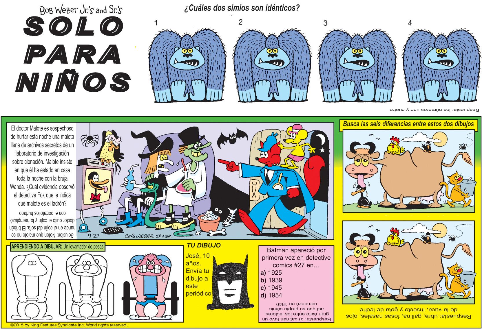 Drawing OCR: BOB WEBer Jr's and Sr.'s ¿Cuáles dos simios son idénticos? SOLO PARA NIÑOS 2 Respuesta: los números uno y cuatro Busca las seis diferencias entre estos dos dibujos El doctor Malote es sospechoso de hurlar esta noche una maleta lena de archivos secretos de un laboratorio de investigación sobre clonación. Malote insiste en que él ha estado en casa toda la noche con la bruja Wanda. ¿Cuál evidencia observó el detective Fox que le indica que malote es el ladrón? con el portafolios hurlado doctor quitó el cojin y lo reemplazó hunde en el cojin del sofá. El bribón Solución: Noten que malote no se 9-27 Bob WEBER JRASR HAPRENDIENDO A DIBUJAR: Un levantador de pesas TU DIBUJO Batman apareció por primera vez en detective comics #27 en... José10 años. Envía tu dibujo a a) 1925 b) 1939 c) 1945 d) 1954 este periódico comenzó en 1940 DjLuoo oidojd na onb jse gran éxito entre los lectores. Respuesta: b) batman tuvo un Respuesta: ubreojos de la vacainsecto y gota de leche 02015 by King Features Syndicate Inc. World rights reserved. ID BOB WEBer Jr's and Sr.'s ¿Cuáles dos simios son idénticos? SOLO PARA NIÑOS 2 Respuesta: los números uno y cuatro Busca las seis diferencias entre estos dos dibujos El doctor Malote es sospechoso de hurlar esta noche una maleta lena de archivos secretos de un laboratorio de investigación sobre clonación. Malote insiste en que él ha estado en casa toda la noche con la bruja Wanda. ¿Cuál evidencia observó el detective Fox que le indica que malote es el ladrón? con el portafolios hurlado doctor quitó el cojin y lo reemplazó hunde en el cojin del sofá. El bribón Solución: Noten que malote no se 9-27 Bob WEBER JRASR HAPRENDIENDO A DIBUJAR: Un levantador de pesas TU DIBUJO Batman apareció por primera vez en detective comics #27 en... José10 años. Envía tu dibujo a a) 1925 b) 1939 c) 1945 d) 1954 este periódico comenzó en 1940 DjLuoo oidojd na onb jse gran éxito entre los lectores. Respuesta: b) batman tuvo un Respuesta: ubrefosas nasalesojos de la vacainsecto y gota de leche 02015 by King Features Syndicate Inc. World rights reserved. ID