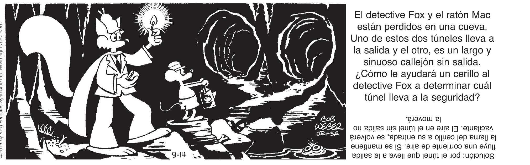 Graphic design OCR: El detective Fox y el ratón Mac están perdidos en una cueva. Uno de estos dos túneles lleva a la salida y el otroes un largo y sinuoso callejón sin salida. ¿Cómo le ayudará un cerillo al detective Fox a determinar cuál túnel lleva a la seguridad? BaB WEBER JRASR la moverá. vacilante. El aire en el túnel sin salida no la flama del cerillo a su entradase volverá fluye una corriente de aire. Si se mantiene Solución: por el túnel que lleva a la salida 9-14 El detective Fox y el ratón Mac están perdidos en una cueva. Uno de estos dos túneles lleva a la salida y el otroes un largo y sinuoso callejón sin salida. ¿Cómo le ayudará un cerillo al detective Fox a determinar cuál túnel lleva a la seguridad? BaB WEBER JRASR la moverá. vacilante. El aire en el túnel sin salida no la flama del cerillo a su entradase volverá fluye una corriente de aire. Si se mantiene Solución: por el túnel que lleva a la salida 9-14