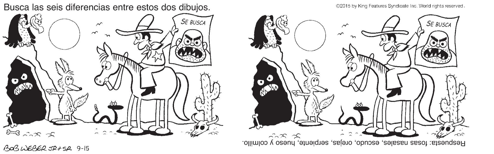 Style OCR: 2015 by King Features Syndicate Inc. World rights reserved. Busca las seis diferencias entre estos dos dibujos. SE BUSCA SE BUSCA Respuesta: fosas nasaleshueso y colmillo. BOBWEBER JR SA 9-15 2015 by King Features Syndicate Inc. World rights reserved. Busca las seis diferencias entre estos dos dibujos. SE BUSCA SE BUSCA Respuesta: fosas nasaleshueso y colmillo. BOBWEBER JR SA 9-15