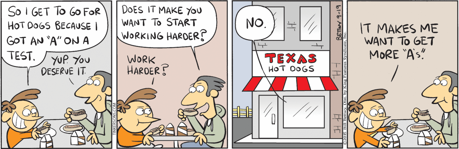 Humour OCR: DOES IT MAKE YOU So I GET TO GO FOR HOT DOGS BECAUSE I GOT AN 'A" ON A WANT TO START NO. IT MAKES ME WANT TO GET MORE "A's" WORKING HARDER? TEST. TEXAS YUP. You DESERVE IT. WORK HARDER? HOT DOGS EF FE BETIWY 9-19 DOES IT MAKE YOU So I GET TO GO FOR HOT DOGS BECAUSE I GOT AN 'A" ON A WANT TO START NO. IT MAKES ME WANT TO GET MORE "A's" WORKING HARDER? TEST. TEXAS YUP. You DESERVE IT. WORK HARDER? HOT DOGS EF FE BETIWY 9-19