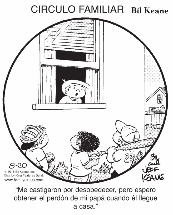 Illustration OCR: CIRCULO FAMILIAR Bil Keane By 8-20 © 2015 Bil Keaneinc. Dist. by King Features Synd. www.familycircus.com JEFF KEANE "Me castigaron por desobedecerpero espero obtener el perdón de mi papá cuando él llegue ? casa." CIRCULO FAMILIAR Bil Keane By 8-20 © 2015 Bil Keaneinc. Dist. by King Features Synd. www.familycircus.com JEFF KEANE "Me castigaron por desobedecerpero espero obtener el perdón de mi papá cuando él llegue ? casa."