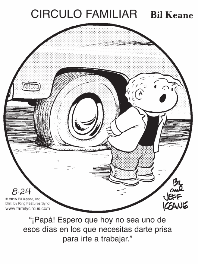 Illustration OCR: CIRCULO FAMILIAR Bil Keane 8-24 C 2015 Bil Keaneinc. Dist. by Kirng Features Synd. www.familycircus.com JEFF KEANE "iPapá! Espero que hoy no sea uno de esos días en los que necesitas darte prisa para irte a trabajar." CIRCULO FAMILIAR Bil Keane 8-24 C 2015 Bil Keaneinc. Dist. by Kirng Features Synd. www.familycircus.com JEFF KEANE "iPapá! Espero que hoy no sea uno de esos días en los que necesitas darte prisa para irte a trabajar."