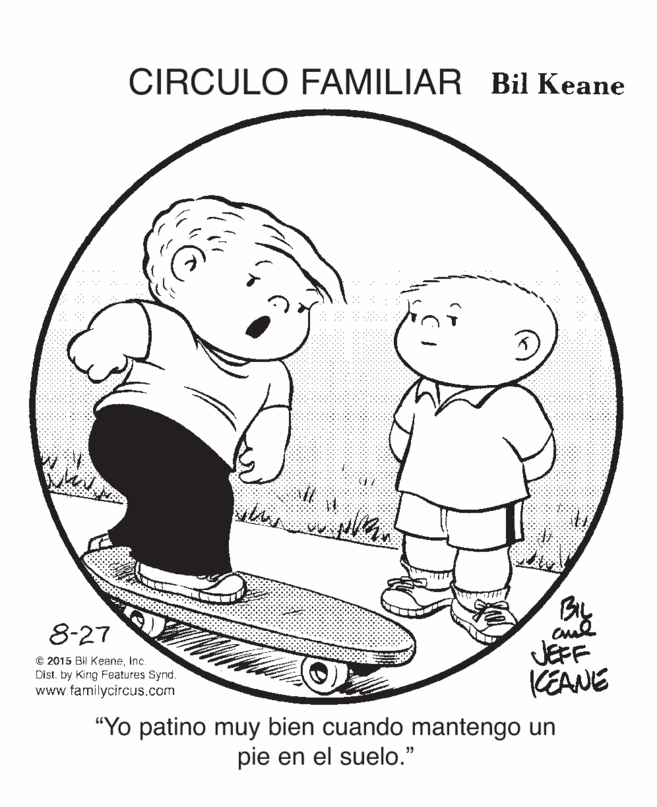 Organism OCR: CIRCULO FAMILIAR Bil Keane 8-27 € 2015 Bil KeaneInc. Dist. by Kirig Foatures Synd. www.familycircus.com JEFF KEANE "Yo patino muy bien cuando mantengo un pie en el suelo." CIRCULO FAMILIAR Bil Keane 8-27 € 2015 Bil KeaneInc. Dist. by Kirig Foatures Synd. www.familycircus.com JEFF KEANE "Yo patino muy bien cuando mantengo un pie en el suelo."