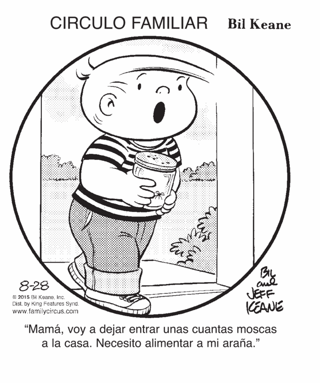 Art OCR: CIRCULO FAMILIAR Bil Keane BL JEFF CEANE 8-28 C 2015 Bil Keaneinc. Dist. by King Features Synd. www.familycircus.com "Mamávoy a dejar entrar unas cuantas moscas a la casa. Necesito alimentar a mi araña." CIRCULO FAMILIAR Bil Keane BL JEFF CEANE 8-28 C 2015 Bil Keaneinc. Dist. by King Features Synd. www.familycircus.com "Mamávoy a dejar entrar unas cuantas moscas a la casa. Necesito alimentar a mi araña."