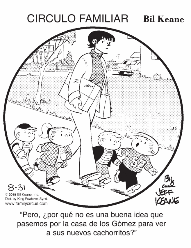 Drawing OCR: CIRCULO FAMILIAR Bil Keane By JEFF KEANE 8-31 © 2015 BI Koanoino. Dist. by King Features Synd. www.familycircus.com "Peroipor qué no es una buena idea que pasemos por la casa de los Gómez para ver a sus nuevos cachorritos?" CIRCULO FAMILIAR Bil Keane By JEFF KEANE 8-31 © 2015 BI Koanoino. Dist. by King Features Synd. www.familycircus.com "Peroipor qué no es una buena idea que pasemos por la casa de los Gómez para ver a sus nuevos cachorritos?"
