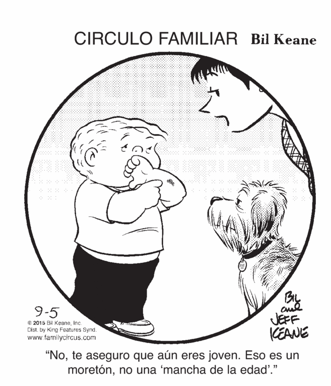 Happy OCR: CIRCULO FAMILIAR Bil Keane By JEFF KEANE 9-5 € 2015 Bil KeaneInc. Dist. by Kirig Features Synd. www.farmilycircus.com "Note aseguro que aún eres joven. Eso es un moretónno una 'mancha de la edad'." CIRCULO FAMILIAR Bil Keane By JEFF KEANE 9-5 € 2015 Bil KeaneInc. Dist. by Kirig Features Synd. www.farmilycircus.com "Note aseguro que aún eres joven. Eso es un moretónno una 'mancha de la edad'."