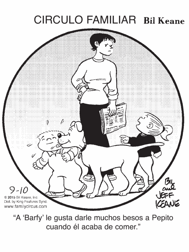 Sharing OCR: CIRCULO FAMILIAR Bil Keane By 9-10 JEFF KEANE e 2015 Bil Keaneinc Dist. by King Foatures Synd. www.familycircus.com "A 'Barfy' le gusta darle muchos besos a Pepito cuando él acaba de comer." CIRCULO FAMILIAR Bil Keane By 9-10 JEFF KEANE e 2015 Bil Keaneinc Dist. by King Foatures Synd. www.familycircus.com "A 'Barfy' le gusta darle muchos besos a Pepito cuando él acaba de comer."