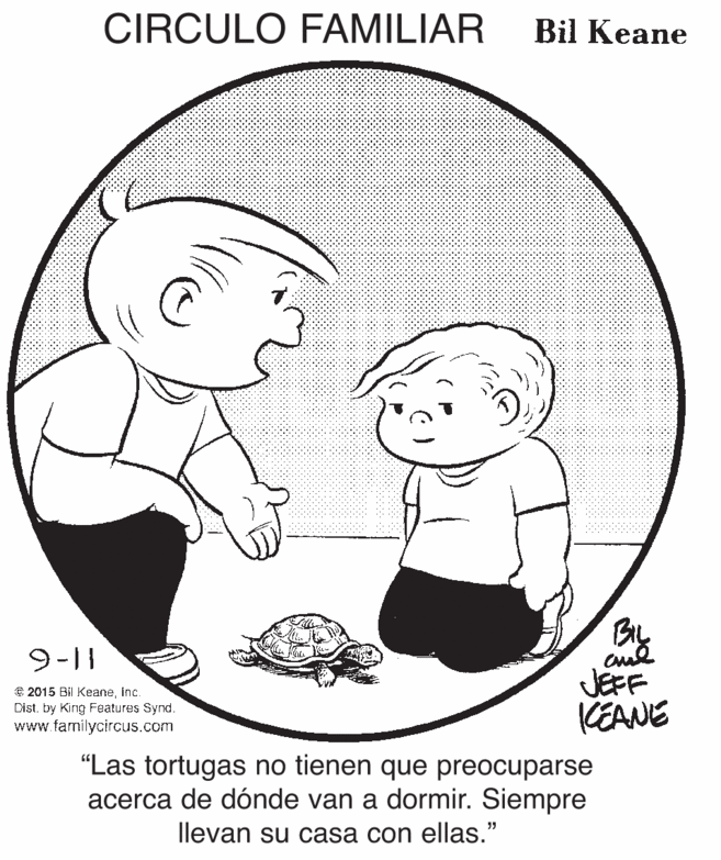 Product OCR: CIRCULO FAMILIAR Bil Keane By JEFF KEANE 9-|| © 2015 Bil Keaneinc. Dist. by Kirg Features Synd. www.familycircus.com "Las tortugas no tienen que preocuparse acerca de dónde van a dormir. Siempre llevan su casa con ellas." CIRCULO FAMILIAR Bil Keane By JEFF KEANE 9-|| © 2015 Bil Keaneinc. Dist. by Kirg Features Synd. www.familycircus.com "Las tortugas no tienen que preocuparse acerca de dónde van a dormir. Siempre llevan su casa con ellas."