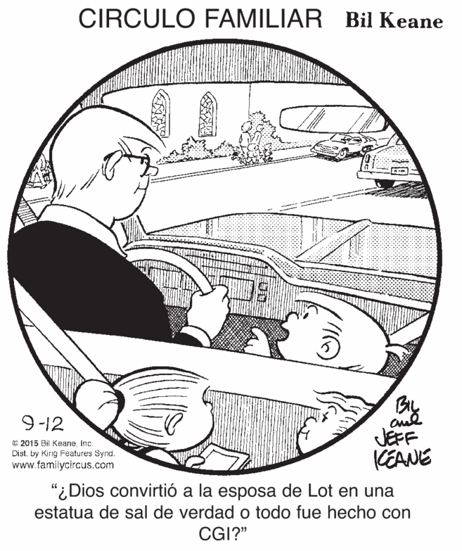 Elbow OCR: CIRCULO FAMILIAR Bil Keane By 9-12 C 2015 Bil Keaneinc. Dist. by King Features Synd. www.familycircus.com JEFF KEANE "¿Dios convirtió a la esposa de Lot en una estatua de sal de verdad o todo fue hecho con CGI?" CIRCULO FAMILIAR Bil Keane By 9-12 C 2015 Bil Keaneinc. Dist. by King Features Synd. www.familycircus.com JEFF KEANE "¿Dios convirtió a la esposa de Lot en una estatua de sal de verdad o todo fue hecho con CGI?"