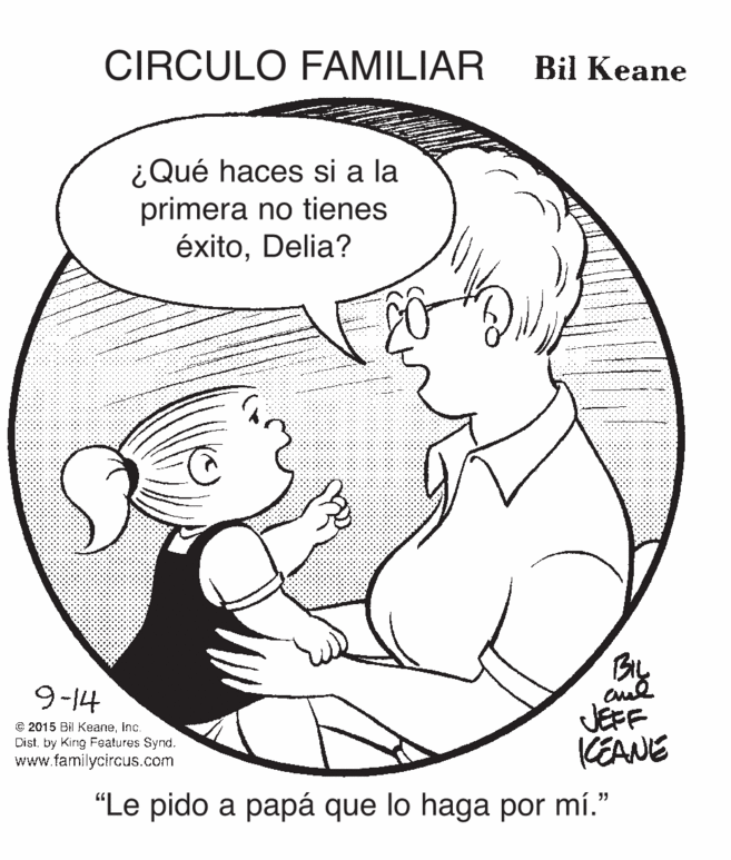 Organism OCR: CIRCULO FAMILIAR Bil Keane ¿Qué haces si a la primera no tienes éxitoDelia? BL JEFF CEANE 9-14 © 2015 Bil KeaneInc. Distby King Features Synd. www.familycircus.com "Le pido a papá que lo haga por mí." CIRCULO FAMILIAR Bil Keane ¿Qué haces si a la primera no tienes éxitoDelia? BL JEFF CEANE 9-14 © 2015 Bil KeaneInc. Distby King Features Synd. www.familycircus.com "Le pido a papá que lo haga por mí."