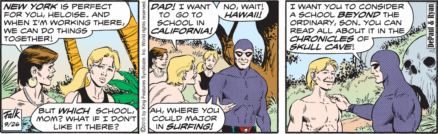 Art OCR: NEW YORK IS PERFECT FOR YOUHELOISE. AND WHEN I'M WORKING THEREWE CAN DO THINGS TOGETHER! DAD! I WANT V NOWAIT! TO GO TO SCHOOL IN CALIFORNIA! I WANT YOU TO CONSIDER A SCHOOL BEYOND THE ORDINARYSON. YOU CAN READ ALL ABOUT IT IN THE CHRONICLES OF SKULL CAVE! HAWAII! Falk BUT WHICH SCHOOL) MOM? WHAT IF I DON'T LIKE IT THERE? AHWHERE YOU COULD MAJOR IN SURFING! 9/26 by King Features SyndicateInc. DePaul & Ryan NEW YORK IS PERFECT FOR YOUHELOISE. AND WHEN I'M WORKING THEREWE CAN DO THINGS TOGETHER! DAD! I WANT V NOWAIT! TO GO TO SCHOOL IN CALIFORNIA! I WANT YOU TO CONSIDER A SCHOOL BEYOND THE ORDINARYSON. YOU CAN READ ALL ABOUT IT IN THE CHRONICLES OF SKULL CAVE! HAWAII! Falk BUT WHICH SCHOOL) MOM? WHAT IF I DON'T LIKE IT THERE? AHWHERE YOU COULD MAJOR IN SURFING! 9/26 by King Features SyndicateInc. DePaul & Ryan