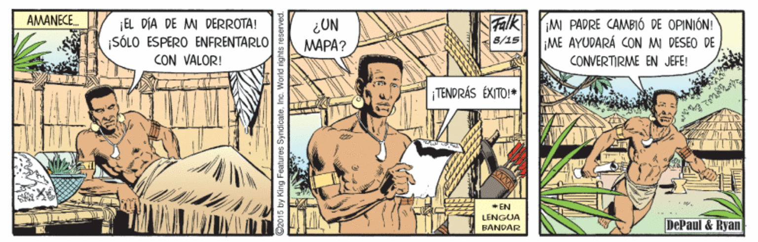 Art OCR: AMANECE. Falk EL DÍA DE M DERROTA! ¡SÓLO ESPÉRO ENFRENTARLO CON VALOR! MI PADRE CAMBIÓ DE OPINIÓN! ME AYUDARÁ CON MI DESEO DE CONVERTIRME EN JEFE! ¿UN 8/15 MAPA? TENDRÁS ÉXITO!* * EN LENGUA DePaul & Ryan BANDAR iby King Features Syndicate. In AMANECE. Falk EL DÍA DE M DERROTA! ¡SÓLO ESPÉRO ENFRENTARLO CON VALOR! MI PADRE CAMBIÓ DE OPINIÓN! ME AYUDARÁ CON MI DESEO DE CONVERTIRME EN JEFE! ¿UN 8/15 MAPA? TENDRÁS ÉXITO!* * EN LENGUA DePaul & Ryan BANDAR iby King Features Syndicate. In