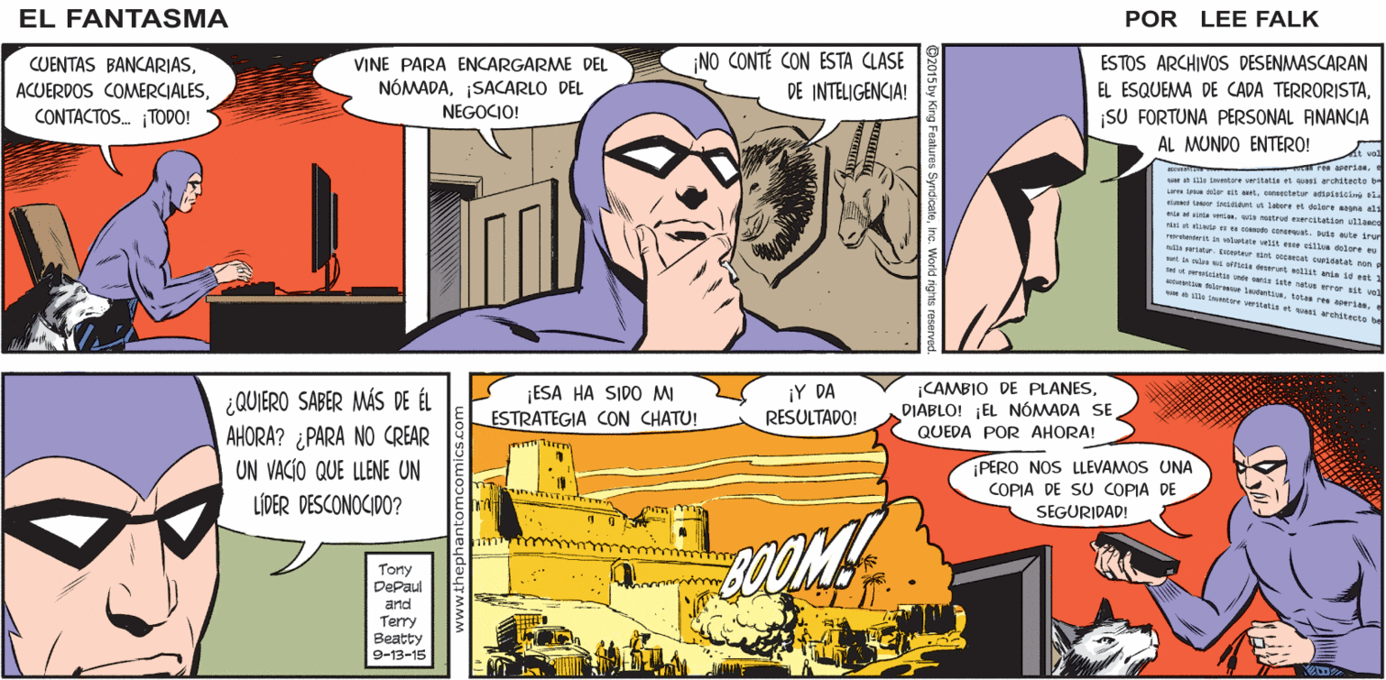 Comic book Faces (1) OCR: EL ¡UNA TORMENTA DE ARENA! ¡PRONTO ESTARÁ AQUÍ! FANTASMA POR LEE FALK CUENTAS BANCARIASCONTACTOS. TODO! VINE PARA ENCARGARME DEL NÓMADASACARLO DEL NO CONTÉ CON ESTA CLASE ESTOS ARCHIVOS DESENMASCARAN EL ESQUEMA DE CADA TERRORISTASU FORTUNA PERSONAL FINANCIA AL MUNDO ENTERO! DE INTELIGENCIA! NEGOCIO! Ten areriase A ille sumtore veritatis et ari architecte erte ia lor it aeteentetur aeiici l ter cat Jaere dalare agna s vensa estrt ereitatiae ullase e Ce nart. u te iru sttale velt e l lore rta er t cerat surdatat nen sat l s a s sll Mit nia 4 st tt tetun sete nt rar alt un r Lertitatas ree werien wes ta verstats et rthitecto be K ¡ESA HA SIDO MI ¿QUIERO SABER MÁS DE ÉL AHORA? ¿PARA NO CREAR UN VACIO QUE LLENE UN ¡Y DA RESULTADO! CAMBIO DE PLANESDIABLO! ¡EL NÓMADA SE QUEDA POR AHORA! ESTRATEGIA CON CHATU! PERO NOS LLEVAMOS UNA COPIA DE SU COPIA DE LÍDER DESCONOCIDO? SEGURIDAD! Tony DePaul and SOOM! Terry Beatty 9-13-15 EL ¡UNA TORMENTA DE ARENA! ¡PRONTO ESTARÁ AQUÍ! FANTASMA POR LEE FALK CUENTAS BANCARIASACUERDOS COMERCIALESCONTACTOS. TODO! VINE PARA ENCARGARME DEL NÓMADASACARLO DEL NO CONTÉ CON ESTA CLASE ESTOS ARCHIVOS DESENMASCARAN EL ESQUEMA DE CADA TERRORISTASU FORTUNA PERSONAL FINANCIA AL MUNDO ENTERO! DE INTELIGENCIA! NEGOCIO! Ten areriase A ille sumtore veritatis et ari architecte erte ia lor it aeteentetur aeiici l ter cat Jaere dalare agna s vensa estrt ereitatiae ullase e Ce nart. u te iru sttale velt e l lore rta er t cerat surdatat nen sat l s a s sll Mit nia 4 st tt tetun sete nt rar alt un r Lertitatas ree werien wes ta verstats et rthitecto be K ¡ESA HA SIDO MI ¿QUIERO SABER MÁS DE ÉL AHORA? ¿PARA NO CREAR UN VACIO QUE LLENE UN ¡Y DA RESULTADO! CAMBIO DE PLANESDIABLO! ¡EL NÓMADA SE QUEDA POR AHORA! ESTRATEGIA CON CHATU! PERO NOS LLEVAMOS UNA COPIA DE SU COPIA DE LÍDER DESCONOCIDO? SEGURIDAD! Tony DePaul and SOOM! Terry Beatty 9-13-15