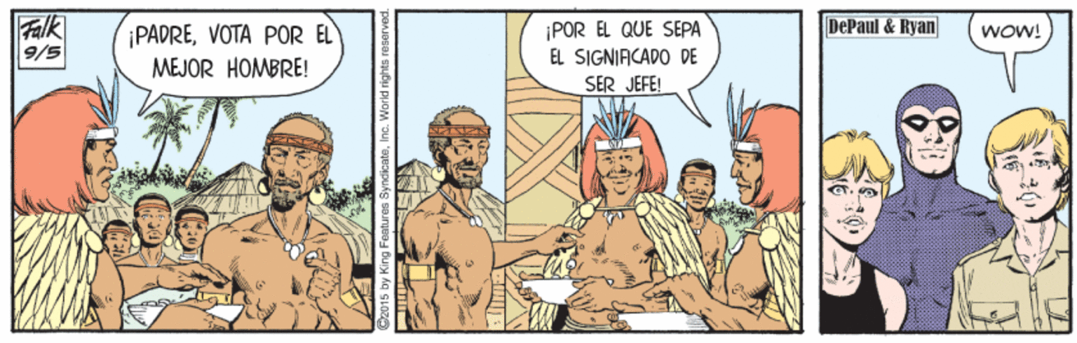 Rectangle OCR: Falk 9/5 DePaul & Ryan ¡PADREVOTA POR EL MEJOR HOMBRE! ¡POR EL QUE SEPA EL SIGNIACADO DE ¡MOM SER JEFE! C2015 by King Features SyndlicateInc. World rights reserved. Falk 9/5 DePaul & Ryan ¡PADREVOTA POR EL MEJOR HOMBRE! ¡POR EL QUE SEPA EL SIGNIACADO DE ¡MOM SER JEFE! C2015 by King Features SyndlicateInc. World rights reserved.