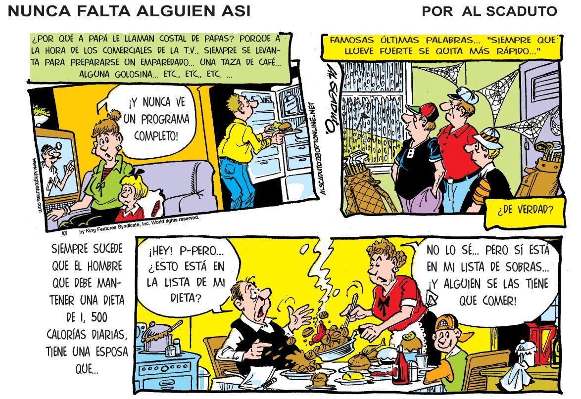 Publication OCR: NUNCA FALTA ALGUIEN ASI POR AL SCADUTO ¿POR QUÉ A PAPÁ LE LLAMAN COSTAL DE PAPAS? PORQUE A LA HORA DE LOS COMERCIALES DE LA T.V.SIEMPRE SE LEVAN- TA PARA PREPARARSE UN EMPAREDADO. UNA TAZA DE CAFÉ. FAMOSAS ÚLTIMAS PALABRAS... "SIEMPRE QUE'1 LLUEVE FUERTE SE QUITA MÁS RÁPIDO..." ALGUNA GOLOSINA. ETCETC . ¡Y NUNCA VE UN PROGRAMA COMPLETO! ¿DE VERDAD? by King Features 3yndicateInc. World nghts rosorved SIEMPRE SUCEDE NO LO SÉ. PER0 SÍ ESTÁ EN MI LISTA DE SOBRAS. ¡HEY! P-PERO. ¿ ESTO ESTÁ EN LA LISTA DE MW DIETA? QUE EL HOMBRE QUE DEBE MAN- jY ALGUIEN SE LAS TIENE QUE COMER! TENER UNA DIETA DE I500 CALORÍAS DIARIASP TIENE UNA ESPOSA QUE. NUNCA FALTA ALGUIEN ASI POR AL SCADUTO ¿POR QUÉ A PAPÁ LE LLAMAN COSTAL DE PAPAS? PORQUE A LA HORA DE LOS COMERCIALES DE LA T.V.SIEMPRE SE LEVAN- TA PARA PREPARARSE UN EMPAREDADO. UNA TAZA DE CAFÉ. FAMOSAS ÚLTIMAS PALABRAS... "SIEMPRE QUE'1 LLUEVE FUERTE SE QUITA MÁS RÁPIDO..." ALGUNA GOLOSINA. ETCETC . ¡Y NUNCA VE UN PROGRAMA COMPLETO! ¿DE VERDAD? by King Features 3yndicateInc. World nghts rosorved SIEMPRE SUCEDE NO LO SÉ. PER0 SÍ ESTÁ EN MI LISTA DE SOBRAS. ¡HEY! P-PERO. ¿ ESTO ESTÁ EN LA LISTA DE MW DIETA? QUE EL HOMBRE QUE DEBE MAN- jY ALGUIEN SE LAS TIENE QUE COMER! TENER UNA DIETA DE I500 CALORÍAS DIARIASP TIENE UNA ESPOSA QUE.