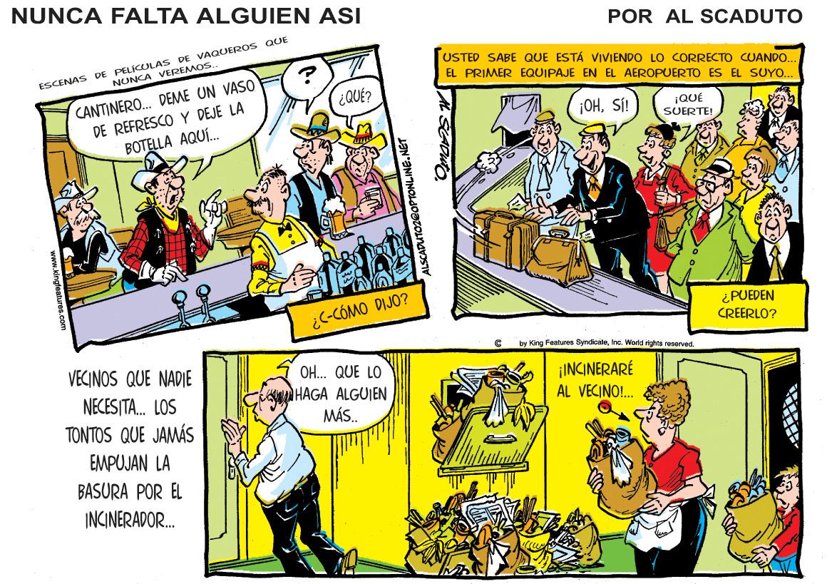 Parallel OCR: NUNCA FALTA ALGUIEN ASI POR AL SCADUTO ESCENAS DE PELÍCULAS DE VAQUEROS QUE NONCA VEREMOS. USTED SABE QUE ESTÁ VIVIENDO LO CORRECTO CUANDO. CANTINERO. DEME UN VASO DE REFRESCO Y DEJE LA BOTELLA AQUÍ. EL PRIMER EQUIPAJE EN EL AEROPUERTO ES EL SUYO... ¿QUÉ? ¡OHSÍ! IQUÉ SUERTEI ¿C-CÓMO DIJO? ¿PUEDEN CREERLO? by King Featuros SyndioateInc. World rights reserved. VECINOS QUE NADIE O... QUE LO oHAGA ALGUIEN MÁS. ¡INCINERARÉ AL VECINO!. NECESITA. LOS TONTOS QUE JAMÁS EMPUJAN LA BASURA POR EL INCINERADOR. ALSCADUTOZ@OPTONLINE.NET NUNCA FALTA ALGUIEN ASI POR AL SCADUTO ESCENAS DE PELÍCULAS DE VAQUEROS QUE NONCA VEREMOS. USTED SABE QUE ESTÁ VIVIENDO LO CORRECTO CUANDO. CANTINERO. DEME UN VASO DE REFRESCO Y DEJE LA BOTELLA AQUÍ. EL PRIMER EQUIPAJE EN EL AEROPUERTO ES EL SUYO... ¿QUÉ? ¡OHSÍ! IQUÉ SUERTEI ¿C-CÓMO DIJO? ¿PUEDEN CREERLO? by King Featuros SyndioateInc. World rights reserved. VECINOS QUE NADIE O... QUE LO oHAGA ALGUIEN MÁS. ¡INCINERARÉ AL VECINO!. NECESITA. LOS TONTOS QUE JAMÁS EMPUJAN LA BASURA POR EL INCINERADOR. ALSCADUTOZ@OPTONLINE.NET