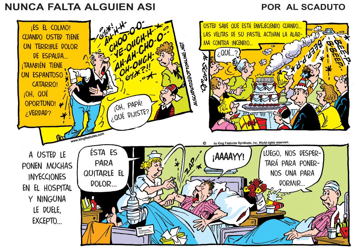 Art OCR: NUNCA FALTA ALGUIEN ASI POR AL SCADUTO CHOO 00- _YE-OUCH-H ¡ES EL COLMO! CUANDO USTED TIENE AH-AH-CHO-O OH-OUCH USTED SABE QUE ESTÁ ENVEJECJENDO CUANDO.. LAS VELITAS DE SU PASTEL ACTIVAN LA ALAR- MA CONTRA INCENDIO. UN TERRIBLE DOLOR DE ESPALDA. TAMBIÉN TIENE (¿QUE..? BEEP-P.PA UN ESPANTOSO CATARRO! ¡OHQUÉ OPORTUNO! ¿ VERDAD? 1??????! ¿QUÉ DIJISTE? www.kingleatures.com A USTED LE PONEN MUCHAS ÉSTA ES by King Foaturee SyndioeteInc. World rights reserved. ¡AAAAYY! PARA QUITARLE EL LUEGONOS DESPER- TARÁ PARA PONER- NOS UNA PARA INYECCIONES EN EL HOSPITAL DOLOR... Y NINGUNA DORMIR. LE DUELEEXCEPTO... ALSCADUTOZ@OPTONLINE.NET NUNCA FALTA ALGUIEN ASI POR AL SCADUTO CHOO 00- _YE-OUCH-H ¡ES EL COLMO! CUANDO USTED TIENE AH-AH-CHO-O OH-OUCH USTED SABE QUE ESTÁ ENVEJECJENDO CUANDO.. LAS VELITAS DE SU PASTEL ACTIVAN LA ALAR- MA CONTRA INCENDIO. UN TERRIBLE DOLOR DE ESPALDA. TAMBIÉN TIENE (¿QUE..? BEEP-P.PA UN ESPANTOSO CATARRO! ¡OHQUÉ OPORTUNO! ¿ VERDAD? 1??????! ¿QUÉ DIJISTE? www.kingleatures.com A USTED LE PONEN MUCHAS ÉSTA ES by King Foaturee SyndioeteInc. World rights reserved. ¡AAAAYY! PARA QUITARLE EL LUEGONOS DESPER- TARÁ PARA PONER- NOS UNA PARA INYECCIONES EN EL HOSPITAL DOLOR... Y NINGUNA DORMIR. LE DUELEEXCEPTO... ALSCADUTOZ@OPTONLINE.NET