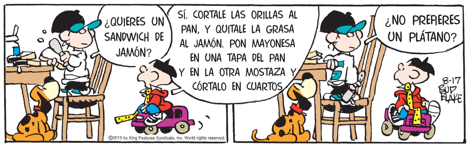 Fictional character OCR: SÍ. CORTALE LAS ORILLAS AL ¿QUIERES UN SANDWICH DE JAMÓN? PANY QUITALE LA GRASA AL JAMÓN. PON MAYONESA ¿NO PRERERES UN PLÁTANO? EN UNA TAPA DEL PAN Y EN LA OTRA MOSTAZA Y CÓRTALO EN CUARTOS 8-17 HAVE ©2015 by King Features SyndicateInc. World rights reserved. SÍ. CORTALE LAS ORILLAS AL ¿QUIERES UN SANDWICH DE JAMÓN? PANY QUITALE LA GRASA AL JAMÓN. PON MAYONESA ¿NO PRERERES UN PLÁTANO? EN UNA TAPA DEL PAN Y EN LA OTRA MOSTAZA Y CÓRTALO EN CUARTOS 8-17 HAVE ©2015 by King Features SyndicateInc. World rights reserved.