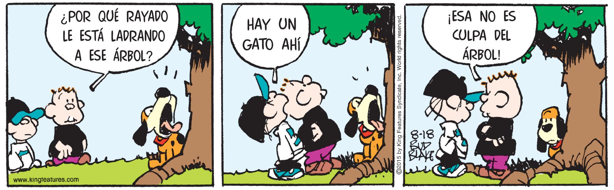 Animated cartoon OCR: ¿POR QUÉ RAYADO LE ESTÁ LADRANDO ¡ESA NO ES CULPA DEL HAY UN GATO AHÍ A ESE ÁRBOL? ÁRBOL! 8-18 BIAYE www.kingteatures.com ¿POR QUÉ RAYADO LE ESTÁ LADRANDO ¡ESA NO ES CULPA DEL HAY UN GATO AHÍ A ESE ÁRBOL? ÁRBOL! 8-18 BIAYE www.kingteatures.com