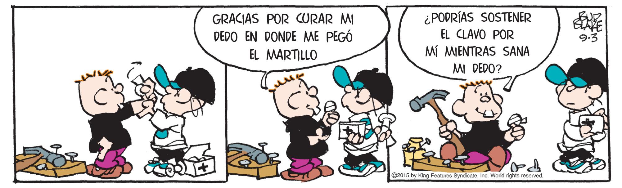 People OCR: GRACIAS POR CURAR MI DEDO EN DONDE ME PEGÓ EL MARTILLO ¿ PODRÍAS SOSTENER EL CLAVO POR MÍ MIENTRAS SANA MI DEDO? 9-3 C2015 by King Features SyndicateInc. World rights reserved. GRACIAS POR CURAR MI DEDO EN DONDE ME PEGÓ EL MARTILLO ¿ PODRÍAS SOSTENER EL CLAVO POR MÍ MIENTRAS SANA MI DEDO? 9-3 C2015 by King Features SyndicateInc. World rights reserved.