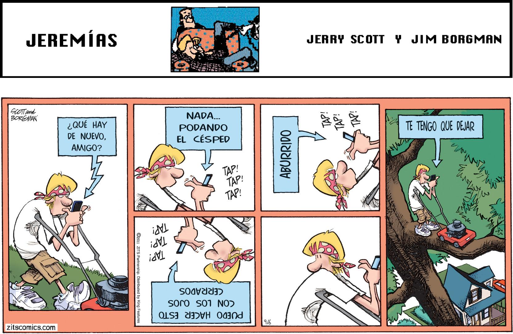 Sharing OCR: JEREMÍAS JERRY SCOTT Y JIM BORGMAN sCOTTAnd BOREAAN NADA.. PODANDO EL CÉSPED ¿QUÉ HAY DE NUEVOTE TENGO QUE DEJAR AMIGO? TAP! TAP! TAP! TAP! CERRADOS PUEDO HACER ESTO CON LOS OJOS zitscomics.com 9/6 ABURRIDO JEREMÍAS JERRY SCOTT Y JIM BORGMAN sCOTTAnd BOREAAN NADA.. PODANDO EL CÉSPED ¿QUÉ HAY DE NUEVOTE TENGO QUE DEJAR AMIGO? TAP! TAP! TAP! TAP! CERRADOS PUEDO HACER ESTO CON LOS OJOS zitscomics.com 9/6 ABURRIDO