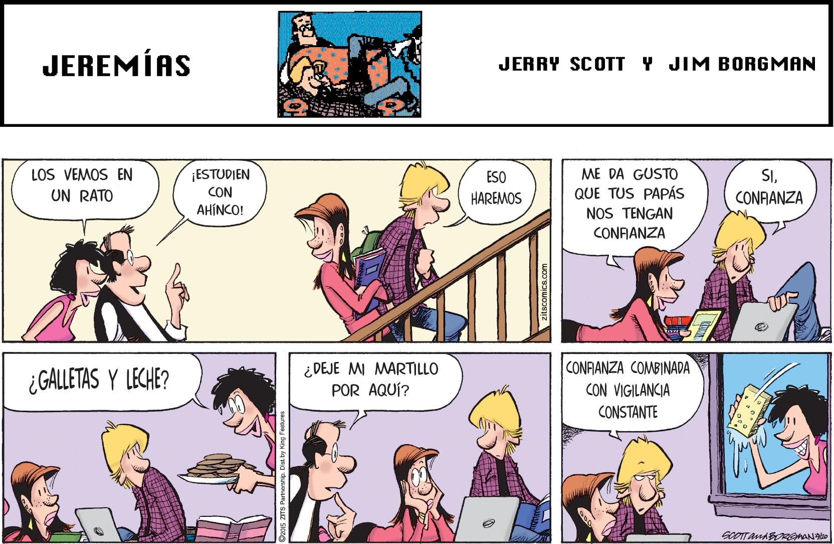 Art OCR: JEREMÍAS JERRY SCOTT Y JIM BORGMAN LOS VEMOS EN ME DA GUSTO ¡ESTUDIEN CON AHINCO! SICONFANZA ESO UN RATO HAREMOS QUE TUS PAPÁS NOS TENGAN CONAANZA ¿GALLETAS Y LECHE? ¿DEJE MI MARTILLO POR AQUÍ? CONFANZA COMBINADA CON VIGILANCIA CONSTANTE zitscomics.com JEREMÍAS JERRY SCOTT Y JIM BORGMAN LOS VEMOS EN ME DA GUSTO ¡ESTUDIEN CON AHINCO! SICONFANZA ESO UN RATO HAREMOS QUE TUS PAPÁS NOS TENGAN CONAANZA ¿GALLETAS Y LECHE? ¿DEJE MI MARTILLO POR AQUÍ? CONFANZA COMBINADA CON VIGILANCIA CONSTANTE zitscomics.com