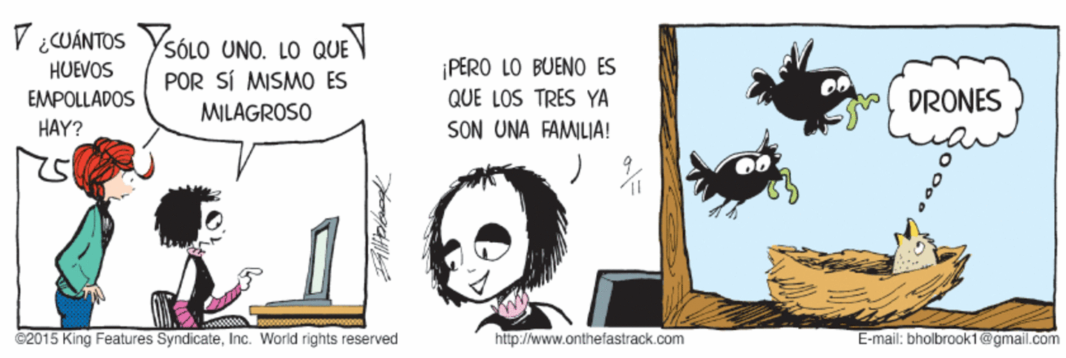 Black hair OCR: V ¿CUÁNTOS SÓLO UNO. LO QUEV POR SÍ MISMO ES ¡PERO LO BUENO ES QUE LOS TRES YA SON UNA FAMILIA! HUEVOS EMPOLLADOS DRONES MILAGROSO HAY? ©2015 King Features SyndicateInc. World rights reserved http://www.onthefastrack.com E-mail: bholbrook1@gmail.com V ¿CUÁNTOS SÓLO UNO. LO QUEV POR SÍ MISMO ES ¡PERO LO BUENO ES QUE LOS TRES YA SON UNA FAMILIA! HUEVOS EMPOLLADOS DRONES MILAGROSO HAY? ©2015 King Features SyndicateInc. World rights reserved http://www.onthefastrack.com E-mail: bholbrook1@gmail.com