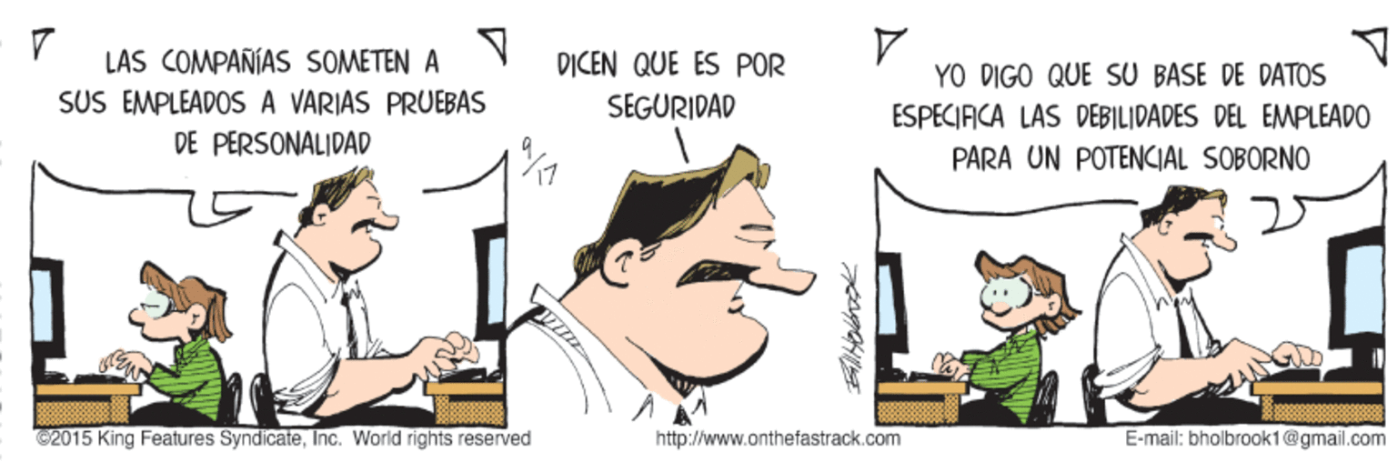 Illustration OCR: LAS COMPAÑIAS SOMETEN A SÜS EMPLEADOS A VARIAS PRUEBAS DE PERSONALIDAD DICEN QUE ÉS POR YO DIGO QUE SU BASE DE DATOS SEGURIDAD ESPECIFICA LAS DEBILIDADES DEL EMPLEADO PARA UN POTENCIAL SOBORNO @2015 King Features SyndicateInc. World rights reserved http://www.onthefastrack.com E-mail: bholbroak1@gmail.com LAS COMPAÑIAS SOMETEN A SÜS EMPLEADOS A VARIAS PRUEBAS DE PERSONALIDAD DICEN QUE ÉS POR YO DIGO QUE SU BASE DE DATOS SEGURIDAD ESPECIFICA LAS DEBILIDADES DEL EMPLEADO PARA UN POTENCIAL SOBORNO @2015 King Features SyndicateInc. World rights reserved http://www.onthefastrack.com E-mail: bholbroak1@gmail.com