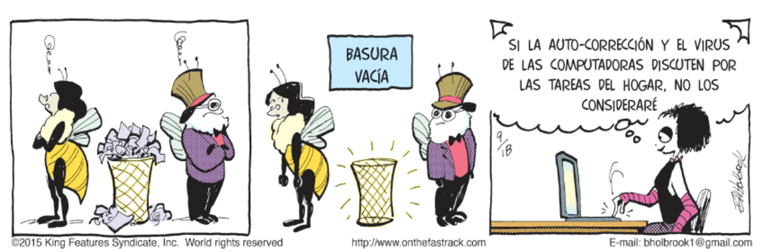 Fictional character OCR: SI LA AUTO-CORRECCIÓN Y EL VIRUS BASURA DE LAS COMPUTADORAS DISCUTEN POR VACÍA LÁS TÄREAS DEL HOGARNO LOS CONSIDERARÉ ©2015 King Features SyndicateInc. World rights reserved http://www.onthefastrack.com E-mail: bholbrook1@gmail.com SI LA AUTO-CORRECCIÓN Y EL VIRUS BASURA DE LAS COMPUTADORAS DISCUTEN POR VACÍA LÁS TÄREAS DEL HOGARNO LOS CONSIDERARÉ ©2015 King Features SyndicateInc. World rights reserved http://www.onthefastrack.com E-mail: bholbrook1@gmail.com
