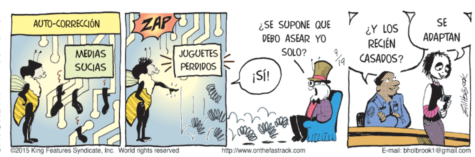 Humour OCR: ZAP AUTO-CORRECCIÓN ¿SE SUPONE QUE SE ¿Y LOS RECIÉN CASADOS? DEBO ASEAR YO ADAPTAN ?EDIAS JUGUETES SOLO? SUCIAS PERDIDOS ¡S! 02015 King Features Syndicateinc. World rights reserved http://www.onthefastrack.com E-mail: bholbrook1@gmail.com ZAP AUTO-CORRECCIÓN ¿SE SUPONE QUE SE ¿Y LOS RECIÉN CASADOS? DEBO ASEAR YO ADAPTAN ?EDIAS JUGUETES SOLO? SUCIAS PERDIDOS ¡S! 02015 King Features Syndicateinc. World rights reserved http://www.onthefastrack.com E-mail: bholbrook1@gmail.com