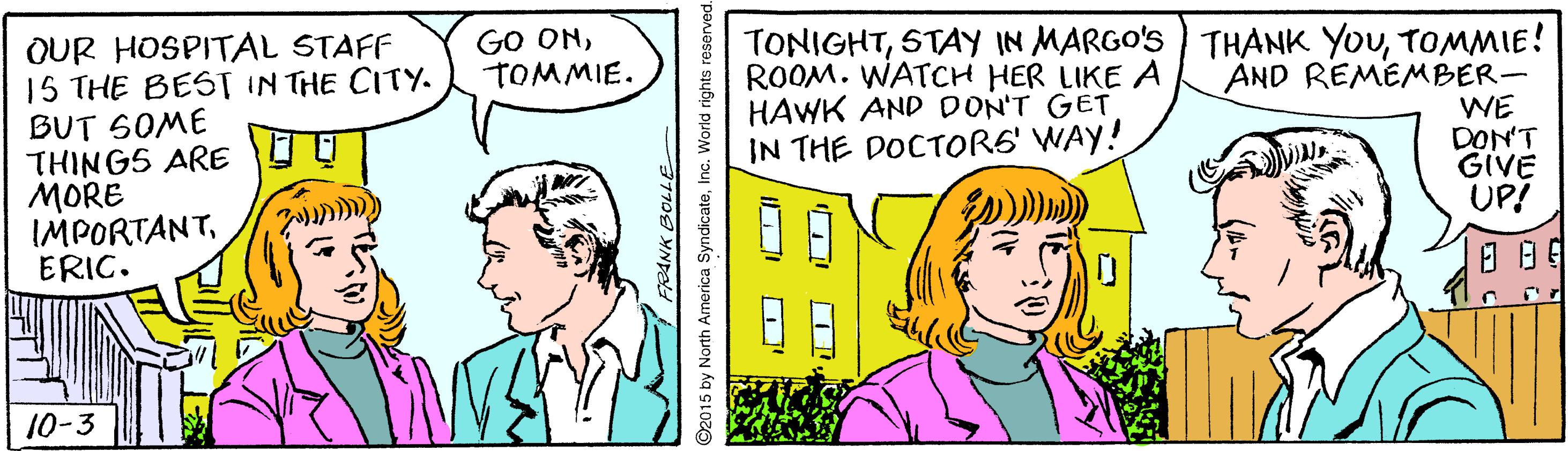 Font OCR: OUR HOSPITAL STAFF 15 THE BEST IN THE CITY. BUT SOME THINGS ARE MORE IMPORTANTERIC. GO ONTOMMIE. TONIGHTTOMMIE! AND REMEMBER- WE DON'T GIVE UP! ROOM. WATCH HER LIKE A HAWK AND DON'T GET IN THE DOCTORS' WAY! ??? ?? 10-3 92015 by North America SyndicateInc. World rights reserved. OUR HOSPITAL STAFF 15 THE BEST IN THE CITY. BUT SOME THINGS ARE MORE IMPORTANTERIC. GO ONTOMMIE. TONIGHTSTAY IN MARGO'S ) THANK YOUTOMMIE! AND REMEMBER- WE DON'T GIVE UP! ROOM. WATCH HER LIKE A HAWK AND DON'T GET IN THE DOCTORS' WAY! ? ? ? ? ? 10-3 92015 by North America SyndicateInc. World rights reserved.