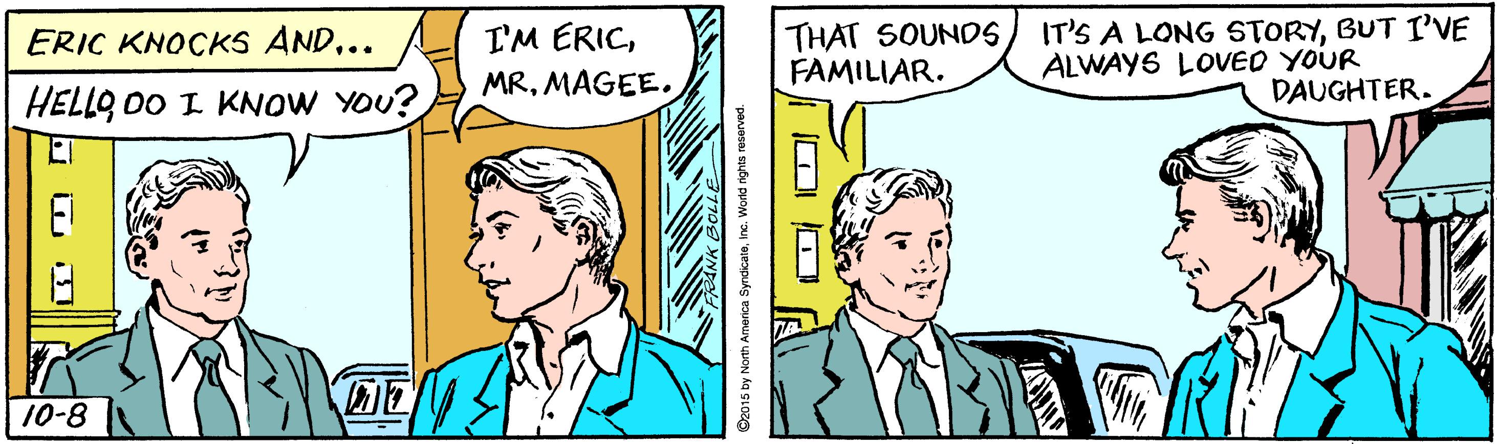 Mammal OCR: I'M ERICMAGEE. THAT SOUNDS FAMILIAR. IT'S A LONG STORYBUT I''VE ALWAYS LOVED YOUR DAUGHTER. ERIC KNOCKS AND... HELLO DO I KNOW YOU? 10-8 O2015 by North America SyndicatoInc. World rights reserved. I'M ERICMAGEE. THAT SOUNDS FAMILIAR. IT'S A LONG STORYBUT I''VE ALWAYS LOVED YOUR DAUGHTER. ERIC KNOCKS AND... HELLO DO I KNOW YOU? 10-8 O2015 by North America SyndicatoInc. World rights reserved.