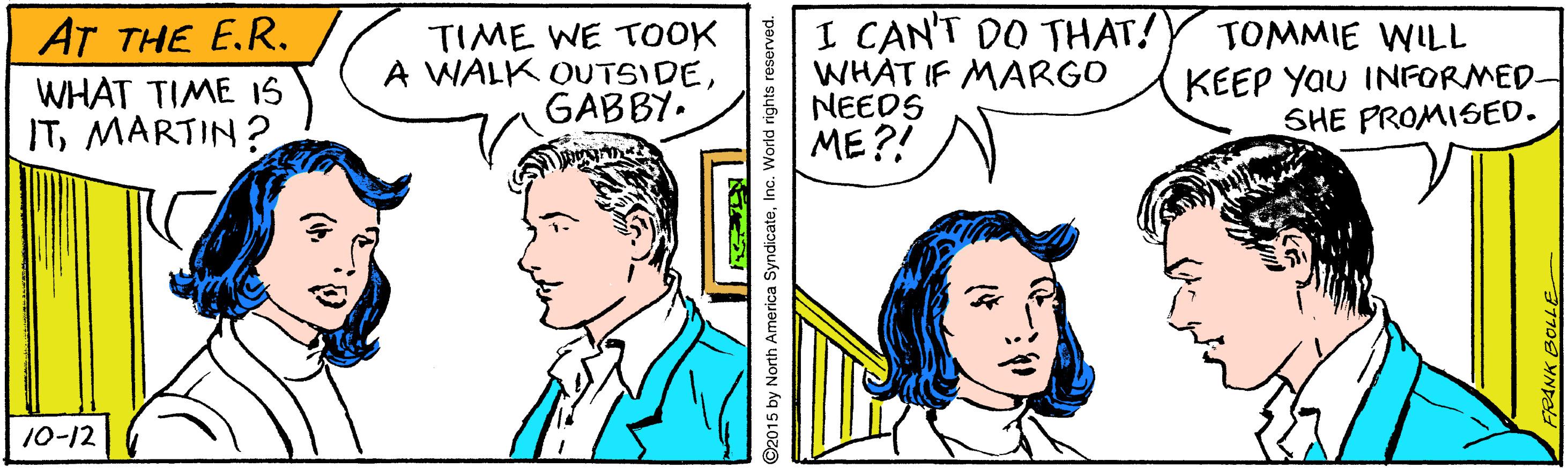 Organism OCR: I CAN'T DO THAT! WHAT IF MARGO NEEDS ME?! AT THE E.R. WHAT TIME I1S ITMARTIN? TIME WE TOOK A WALK OUTSIDEGABBY. TOMMIE WILL KEEP Yau INFORMED- SHE PROMISED. 10-12 92015 by North America SyndicateInc. World rights reserved. I CAN'T DO THAT! WHAT IF MARGO NEEDS ME?! AT THE E.R. WHAT TIME I1S ITMARTIN? TIME WE TOOK A WALK OUTSIDEGABBY. TOMMIE WILL KEEP Yau INFORMED- SHE PROMISED. 10-12 92015 by North America SyndicateInc. World rights reserved.