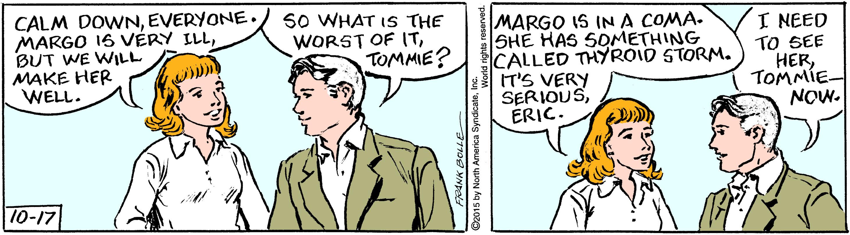Mammal OCR: CALM DOWNEVERYONE. MARGO 1S VÉRY ILLBUT WE WILL MAKE HER WELL. SO WHAT IS THE WORST OF ITTOMMIE? MARGO IS INA COMA. SHE HAS SOMETHING CALLED THYROID STORM. IT'S VERY SERIOUSERIC. I NEED TO SEE HERTOMMIE- NOW. 10-17 ©2015 by North America Syndicatelr CALM DOWNEVERYONE. MARGO 1S VÉRY ILLBUT WE WILL MAKE HER WELL. SO WHAT IS THE WORST OF ITTOMMIE? MARGO IS INA COMA. SHE HAS SOMETHING CALLED THYROID STORM. IT'S VERY SERIOUSERIC. I NEED TO SEE HERTOMMIE- NOW. 10-17 ©2015 by North America Syndicate