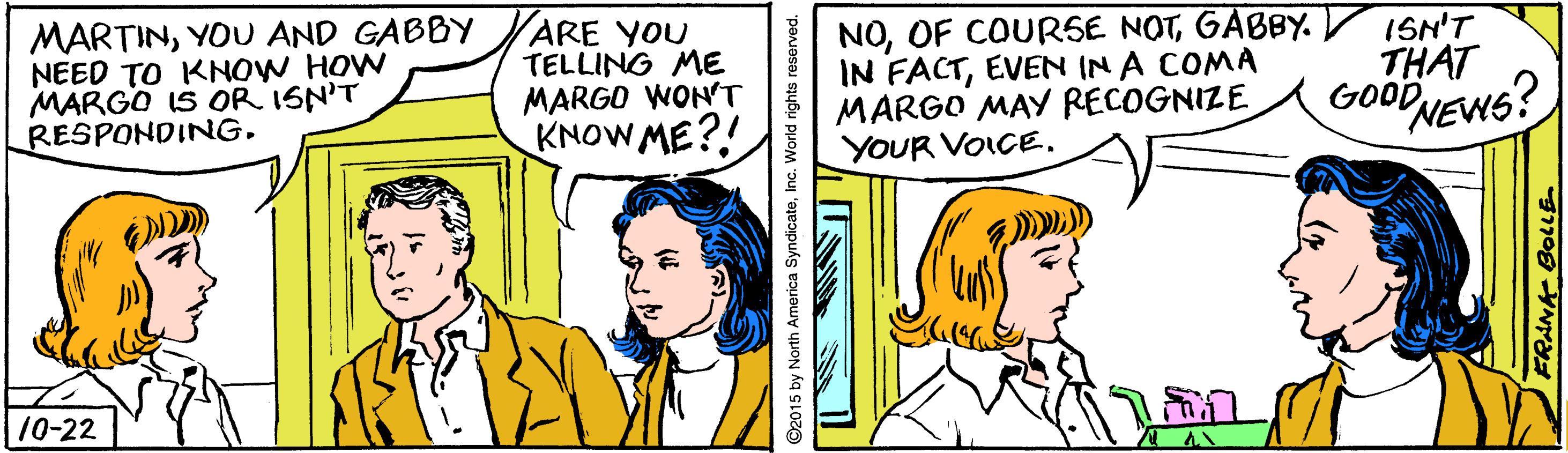 Rectangle OCR: MARTINYOU AND GABBY NEED TO KNOW HOW MARGO IS OR ISN'T RESPONDING. ARE YOU TELLING ME MARGO WON'T KNOW ME?! NOGABBY. V ISN'T IN FACTEVEN IN A COMA MARGO MAY RECOGNIZE YOUR VOICE. THAT GOODNEWS? 10-22 2015 by North America SyndicateInc. World rights reserved. MARTINYOU AND GABBY NEED TO KNOW HOW MARGO IS OR ISN'T RESPONDING. ARE YOU TELLING ME MARGO WON'T KNOW ME?! NOOF COURSE NOTGABBY. V ISN'T IN FACTEVEN IN A COMA MARGO MAY RECOGNIZE YOUR VOICE. THAT GOODNEWS? 10-22 2015 by North America SyndicateInc. World rights reserved.