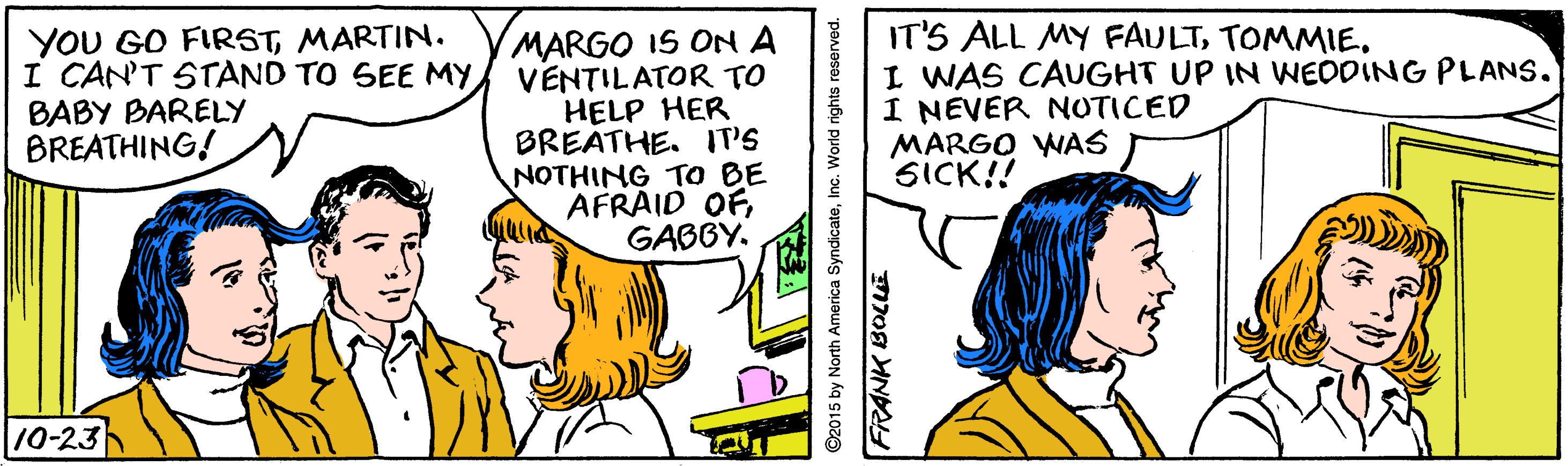 Happy OCR: YOU GO FIRSTMARTIN. I CAN'T STAND TO SEE MYBABY BARELY BREATHING! MARGO IS ON A VENTILATOR TO HELP HER BREATHE. IT'S NOTHING TO BE AFRAID OFGABBY. IT'S ALL MY FAULTI WAS CAUGHT UP IN WWEDDING PLANS. I NEVER NOTICED MARGO WAS SICK!! 10-23 ©2015 by North America SyndicateInc. World rights YOU GO FIRSTMARTIN. I CAN'T STAND TO SEE MYBABY BARELY BREATHING! MARGO IS ON A VENTILATOR TO HELP HER BREATHE. IT'S NOTHING TO BE AFRAID OFGABBY. IT'S ALL MY FAULTI WAS CAUGHT UP IN WWEDDING PLANS. I NEVER NOTICED MARGO WAS SICK!! 10-23 ©2015 by North America SyndicateInc. World rights